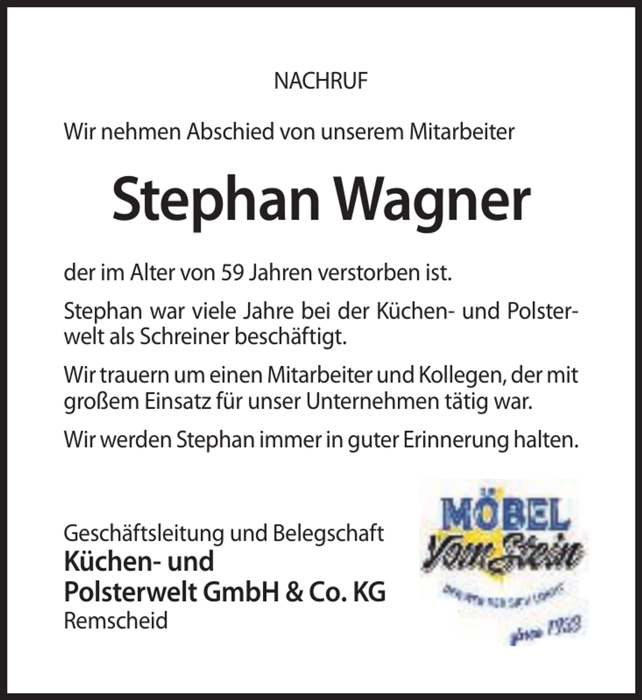 <p>NACHRUF<br />Wir nehmen Abschied von unserem Mitarbeiter</p><p>Stephan Wagner<br />der im Alter von 59 Jahren verstorben ist.<br />Stephan war viele Jahre bei der Küchen- und Polsterwelt als Schreiner beschäftigt.<br />Wir trauern um einen Mitarbeiter und Kollegen, der mit<br />großem Einsatz für unser Unternehmen tätig war.<br />Wir werden Stephan immer in guter Erinnerung halten.</p><p>Geschäftsleitung und Belegschaft</p><p>Küchen- und<br />Polsterwelt GmbH &amp; Co. KG<br />Remscheid</p>