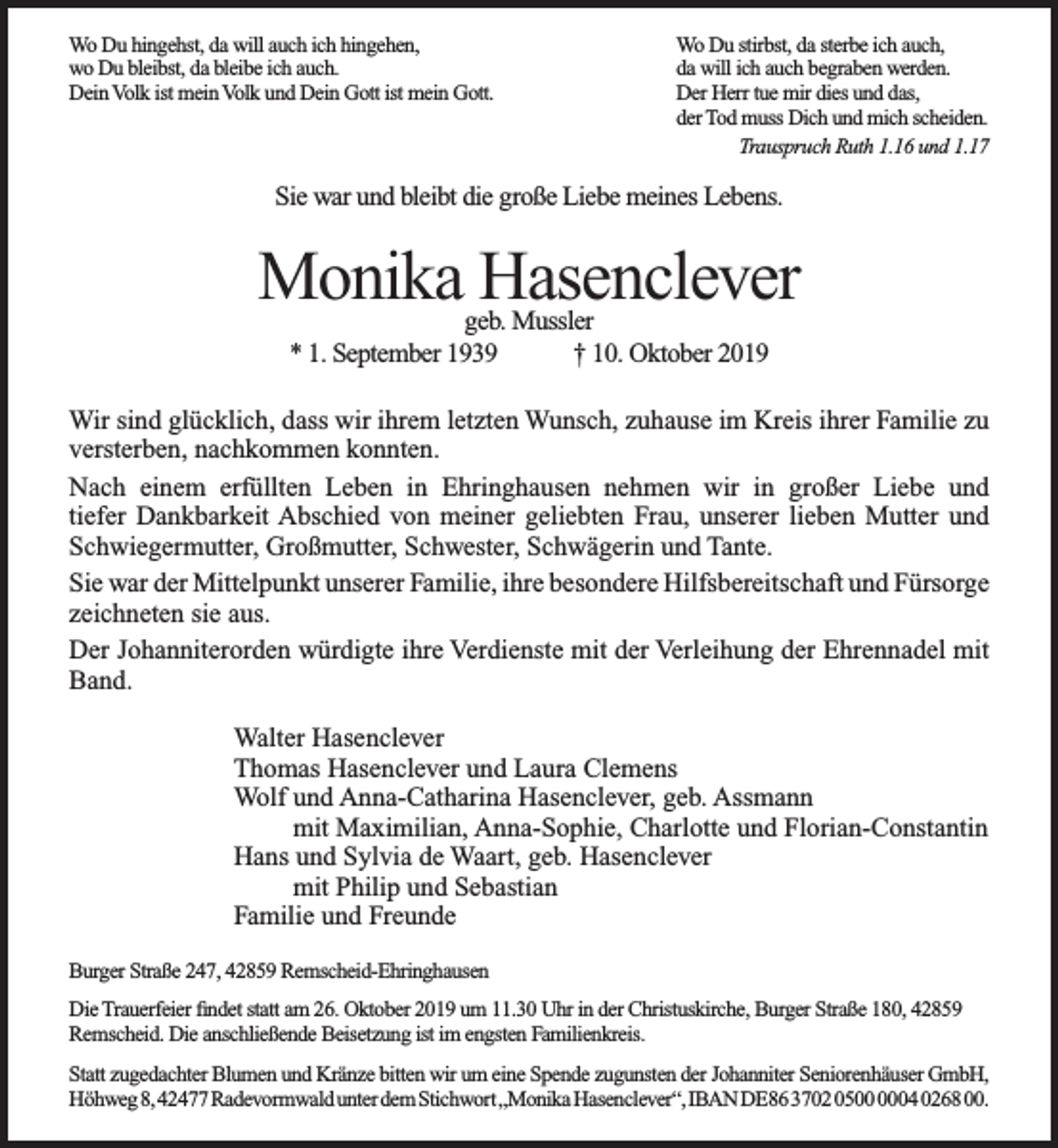 <p>Wo Du hingehst, da will auch ich hingehen,<br />wo Du bleibst, da bleibe ich auch.<br />Dein Volk ist mein Volk und Dein Gott ist mein Gott.</p><p>Wo Du stirbst, da sterbe ich auch,<br />da will ich auch begraben werden.<br />Der Herr tue mir dies und das,<br />der Tod muss Dich und mich scheiden.<br />Trauspruch Ruth 1.16 und 1.17</p><p>Sie war und bleibt die große Liebe meines Lebens.</p><p>Monika Hasenclever<br />geb. Mussler<br />* 1. September 1939<br />† 10. Oktober 2019</p><p>Wir sind glücklich, dass wir ihrem letzten Wunsch, zuhause im Kreis ihrer Familie zu<br />versterben, nachkommen konnten.<br />Nach einem erfüllten Leben in Ehringhausen nehmen wir in großer Liebe und<br />tiefer Dankbarkeit Abschied von meiner geliebten Frau, unserer lieben Mutter und<br />Schwiegermutter, Großmutter, Schwester, Schwägerin und Tante.<br />Sie war der Mittelpunkt unserer Familie, ihre besondere Hilfsbereitschaft und Fürsorge<br />zeichneten sie aus.<br />Der Johanniterorden würdigte ihre Verdienste mit der Verleihung der Ehrennadel mit<br />Band.<br />Walter Hasenclever<br />Thomas Hasenclever und Laura Clemens<br />Wolf und Anna-Catharina Hasenclever, geb. Assmann<br />mit Maximilian, Anna-Sophie, Charlotte und Florian-Constantin<br />Hans und Sylvia de Waart, geb. Hasenclever<br />mit Philip und Sebastian<br />Familie und Freunde<br />Burger Straße 247, 42859 Remscheid-Ehringhausen<br />Die Trauerfeier ﬁndet statt am 26. Oktober 2019 um 11.30 Uhr in der Christuskirche, Burger Straße 180, 42859<br />Remscheid. Die anschließende Beisetzung ist im engsten Familienkreis.<br />Statt zugedachter Blumen und Kränze bitten wir um eine Spende zugunsten der Johanniter Seniorenhäuser GmbH,<br />Höhweg8,42477RadevormwaldunterdemStichwort„​MonikaHasencleve​r“,IBANDE86370205000004026800.</p>