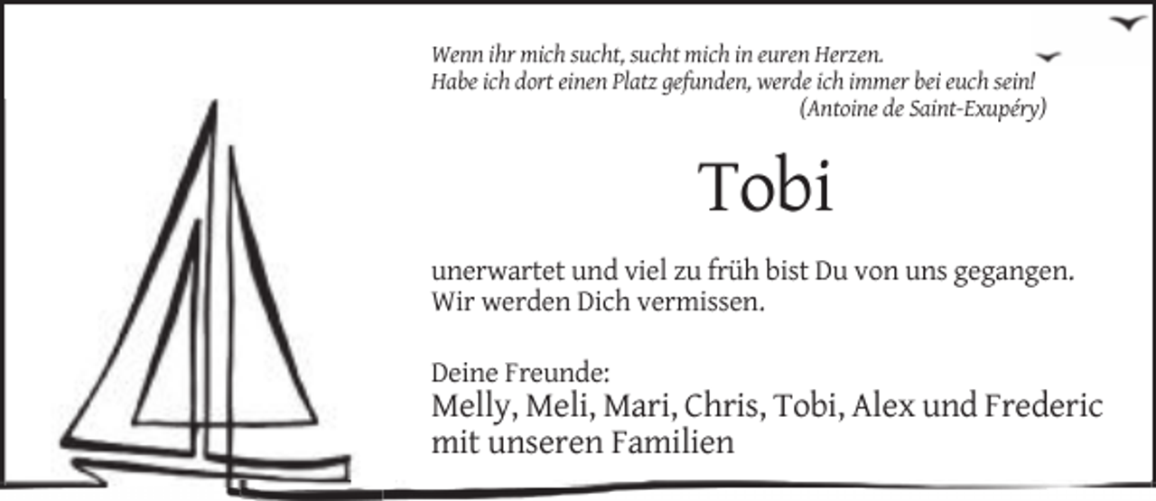 <p>Wenn ihr mich sucht, sucht mich in euren Herzen.<br />Habe ich dort einen Platz gefunden, werde ich immer bei euch sein!<br />(Antoine de Saint-Exupéry)</p><p>Tobi<br />unerwartet und viel zu früh bist Du von uns gegangen.<br />Wir werden Dich vermissen.<br />Deine Freunde:</p><p>Melly, Meli, Mari, Chris, Tobi, Alex und Frederic<br />mit unseren Familien</p>