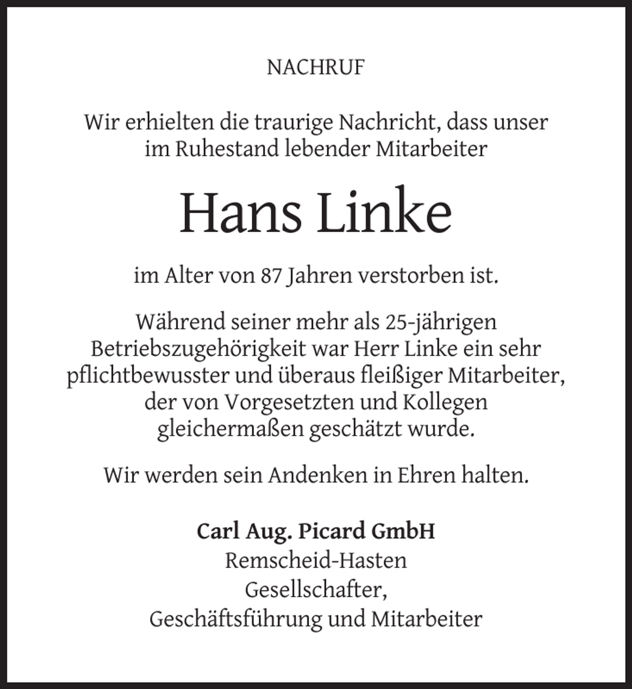 <p>NACHRUF<br />Wir erhielten die traurige Nachricht, dass unser<br />im Ruhestand lebender Mitarbeiter</p><p>Hans Linke<br />im Alter von 87 Jahren verstorben ist.<br />Während seiner mehr als 25-jährigen<br />Betriebszugehörigkeit war Herr Linke ein sehr<br />pflichtbewusster und überaus fleißiger Mitarbeiter,<br />der von Vorgesetzten und Kollegen<br />gleichermaßen geschätzt wurde.<br />Wir werden sein Andenken in Ehren halten.<br />Carl Aug. Picard GmbH<br />Remscheid-Hasten<br />Gesellschafter,<br />Geschäftsführung und Mitarbeiter</p>