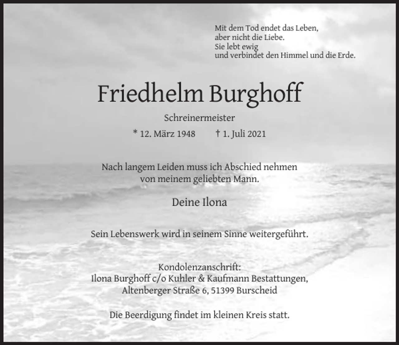 <p>Mit dem Tod endet das Leben,<br />aber nicht die Liebe.<br />Sie lebt ewig<br />und verbindet den Himmel und die Erde.</p><p>Friedhelm Burghoff<br />Schreinermeister<br />* 12. März 1948</p><p>† 1. Juli 2021</p><p>Nach langem Leiden muss ich Abschied nehmen<br />von meinem geliebten Mann.</p><p>Deine Ilona<br />Sein Lebenswerk wird in seinem Sinne weitergeführt.</p><p>Kondolenzanschrift:<br />Ilona Burghoff c/o Kuhler &amp; Kaufmann Bestattungen,<br />Altenberger Straße 6, 51399 Burscheid<br />Die Beerdigung findet im kleinen Kreis statt.</p>