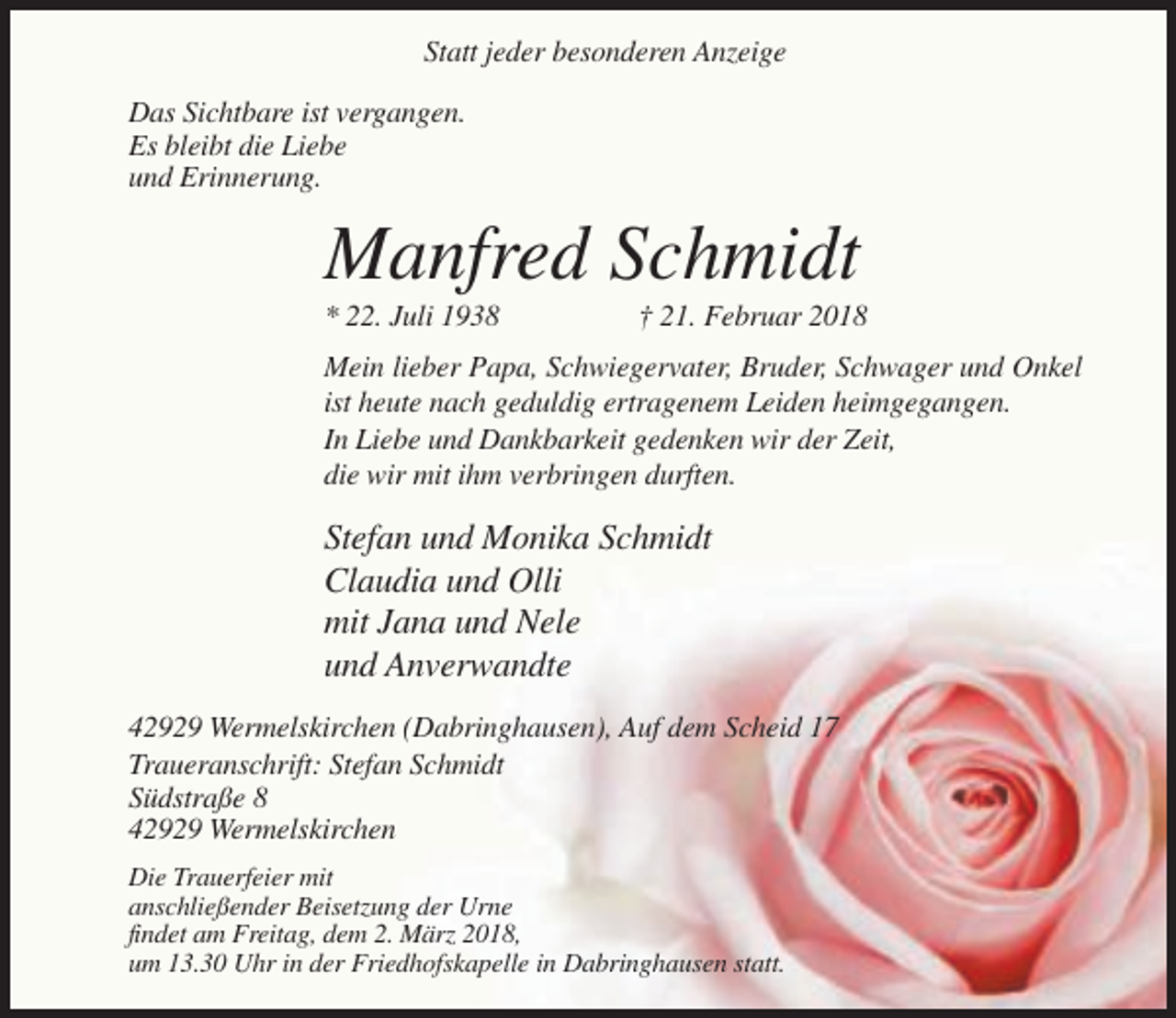 <p>Statt jeder besonderen Anzeige<br />Das Sichtbare ist vergangen.<br />Es bleibt die Liebe<br />und Erinnerung.</p><p>Manfred Schmidt<br />* 22. Juli 1938</p><p>† 21. Februar 2018</p><p>Mein lieber Papa, Schwiegervater, Bruder, Schwager und Onkel<br />ist heute nach geduldig ertragenem Leiden heimgegangen.<br />In Liebe und Dankbarkeit gedenken wir der Zeit,<br />die wir mit ihm verbringen durften.</p><p>Stefan und Monika Schmidt<br />Claudia und Olli<br />mit Jana und Nele<br />und Anverwandte<br />42929 Wermelskirchen (Dabringhausen), Auf dem Scheid 17<br />Traueranschrift: Stefan Schmidt<br />Südstraße 8<br />42929 Wermelskirchen<br />Die Trauerfeier mit<br />anschließender Beisetzung der Urne<br />findet am Freitag, dem 2. März 2018,<br />um 13.30 Uhr in der Friedhofskapelle in Dabringhausen statt.</p>