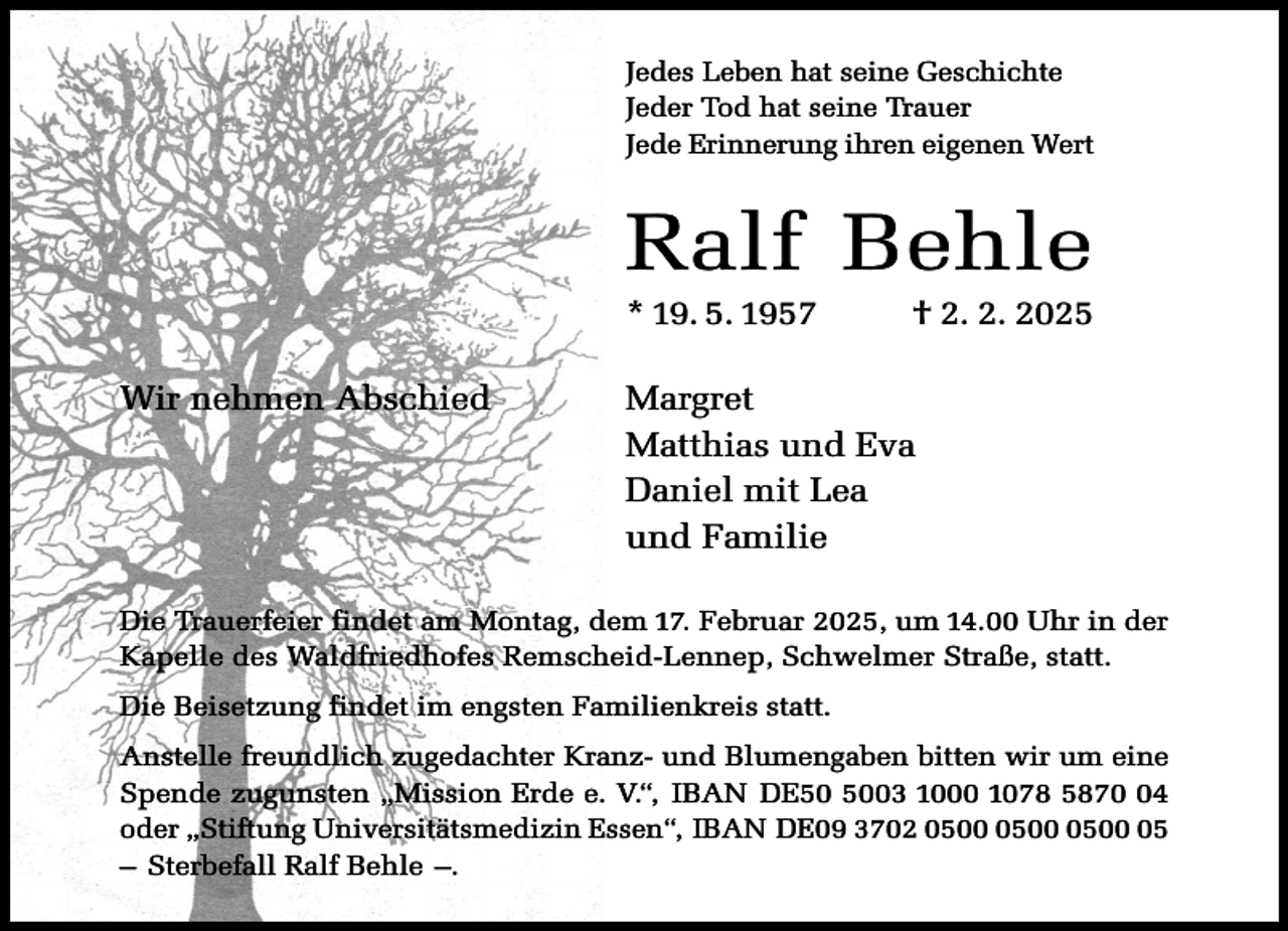 <p>Jedes Leben hat seine Geschichte<br />Jeder Tod hat seine Trauer<br />Jede Erinnerung ihren eigenen Wert</p><p>Ralf Behle<br />* 19. 5. 1957<br />Wir nehmen Abschied</p><p>† 2. 2. 2025</p><p>Margret<br />Matthias und Eva<br />Daniel mit Lea<br />und Familie</p><p>Die Trauerfeier findet am Montag, dem 17. Februar 2025, um 14.00 Uhr in der<br />Kapelle des Waldfriedhofes Remscheid-Lennep, Schwelmer Straße, statt.<br />Die Beisetzung findet im engsten Familienkreis statt.<br />Anstelle freundlich zugedachter Kranz- und Blumengaben bitten wir um eine<br />Spende zugunsten „Mission Erde e. V.“, IBAN DE03 1000 1078 5874<br />oder „Stiftung Universitätsmedizin Essen“, IBAN DE09 3702 05<br />– Sterbefall Ralf Behle –.</p>