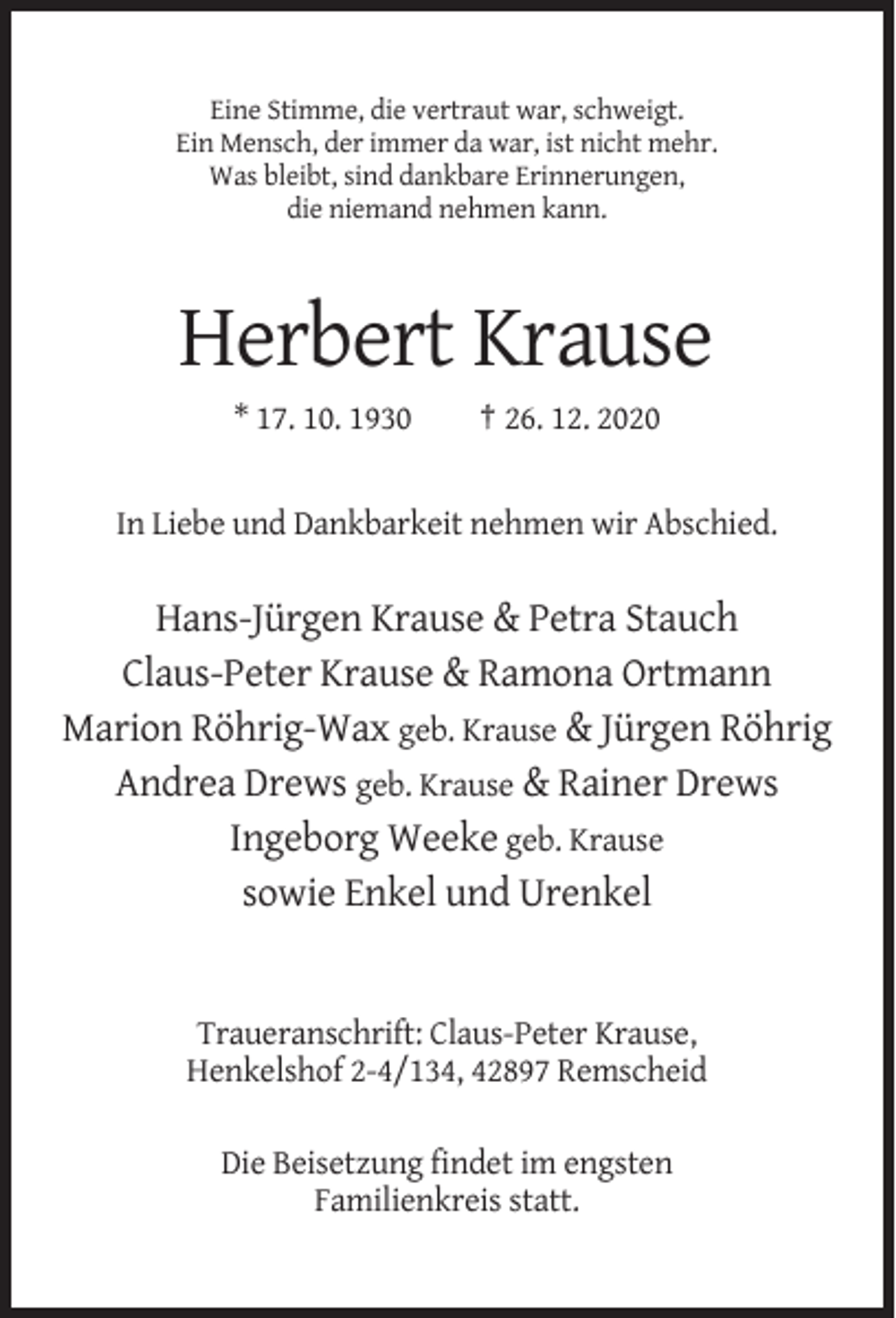 <p>Eine Stimme, die vertraut war, schweigt.<br />Ein Mensch, der immer da war, ist nicht mehr.<br />Was bleibt, sind dankbare Erinnerungen,<br />die niemand nehmen kann.</p><p>Herbert Krause<br />* 17. 10. 1930</p><p>† 26. 12. 2020</p><p>In Liebe und Dankbarkeit nehmen wir Abschied.</p><p>Hans-Jürgen Krause &amp; Petra Stauch<br />Claus-Peter Krause &amp; Ramona Ortmann<br />Marion Röhrig-Wax geb. Krause &amp; Jürgen Röhrig<br />Andrea Drews geb. Krause &amp; Rainer Drews<br />Ingeborg Weeke geb. Krause<br />sowie Enkel und Urenkel</p><p>Traueranschrift: Claus-Peter Krause,<br />Henkelshof 2-4/134, 42897 Remscheid<br />Die Beisetzung findet im engsten<br />Familienkreis statt.</p>