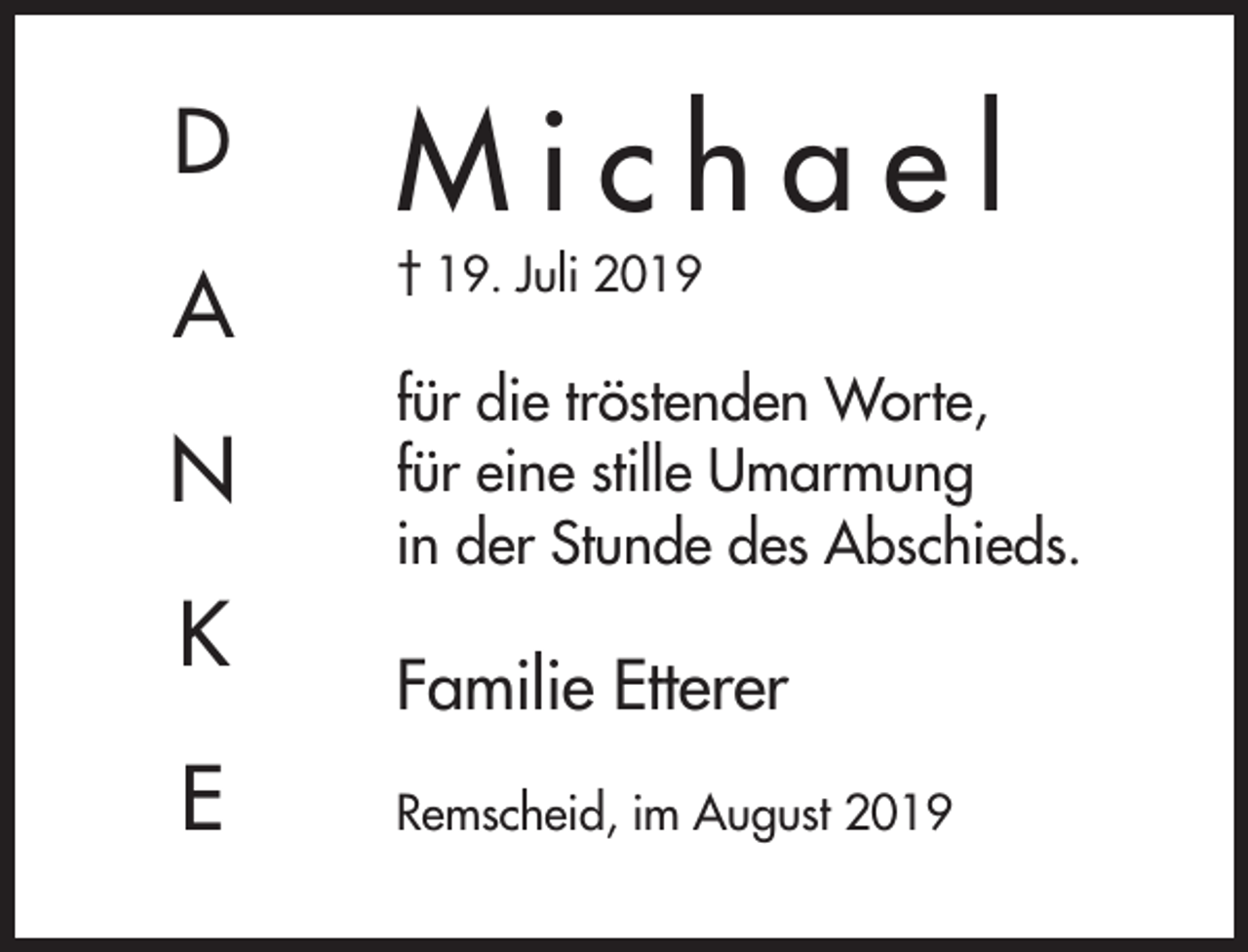 <p>D</p><p>Michael</p><p>A</p><p>† 19. Juli 2019</p><p>N<br />K<br />E</p><p>für die tröstenden Worte,<br />für eine stille Umarmung<br />in der Stunde des Abschieds.</p><p>Familie Etterer<br />Remscheid, im August 2019</p>