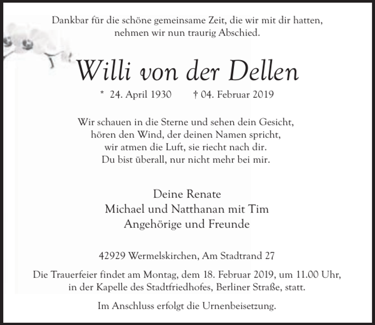 <p>Dankbar für die schöne gemeinsame Zeit, die wir mit dir hatten,<br />nehmen wir nun traurig Abschied.</p><p>Willi von der Dellen<br />* 24. April 1930</p><p>† 04. Februar 2019</p><p>Wir schauen in die Sterne und sehen dein Gesicht,<br />hören den Wind, der deinen Namen spricht,<br />wir atmen die Luft, sie riecht nach dir.<br />Du bist überall, nur nicht mehr bei mir.</p><p>Deine Renate<br />Michael und Natthanan mit Tim<br />Angehörige und Freunde<br />42929 Wermelskirchen, Am Stadtrand 27<br />Die Trauerfeier findet am Montag, dem 18. Februar 2019, um 11.00 Uhr,<br />in der Kapelle des Stadtfriedhofes, Berliner Straße, statt.<br />Im Anschluss erfolgt die Urnenbeisetzung.</p>