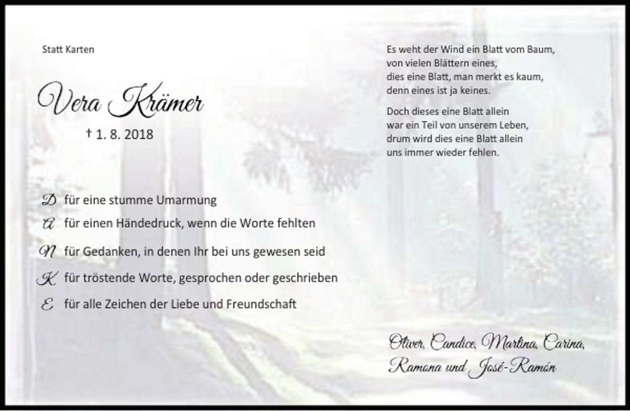 <p>Statt Karten</p><p>† 1. 8. 2018</p><p>für eine stumme Umarmung<br />für einen Händedruck, wenn die Worte fehlten<br />für Gedanken, in denen Ihr bei uns gewesen seid<br />für tröstende Worte, gesprochen oder geschrieben<br />für alle Zeichen der Liebe und Freundschaft</p><p>Es weht der Wind ein Blatt vom Baum,<br />von vielen Blättern eines,<br />dies eine Blatt, man merkt es kaum,<br />denn eines ist ja keines.<br />Doch dieses eine Blatt allein<br />war ein Teil von unserem Leben,<br />drum wird dies eine Blatt allein<br />uns immer wieder fehlen.</p>