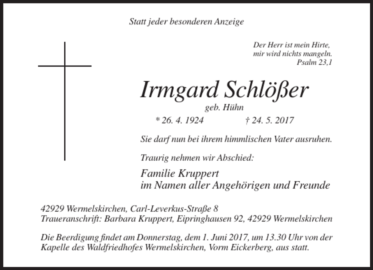 <p>Statt jeder besonderen Anzeige<br />Der Herr ist mein Hirte,<br />mir wird nichts mangeln.<br />Psalm 23,1</p><p>Irmgard Schlößer<br />geb. Hühn<br />* 26. 4. 1924</p><p>† 24. 5. 2017</p><p>Sie darf nun bei ihrem himmlischen Vater ausruhen.<br />Traurig nehmen wir Abschied:</p><p>Familie Kruppert<br />im Namen aller Angehörigen und Freunde<br />42929 Wermelskirchen, Carl-Leverkus-Straße 8<br />Traueranschrift: Barbara Kruppert, Eipringhausen 92, 42929 Wermelskirchen<br />Die Beerdigung findet am Donnerstag, dem 1. Juni 2017, um 13.30 Uhr von der<br />Kapelle des Waldfriedhofes Wermelskirchen, Vorm Eickerberg, aus statt.</p>