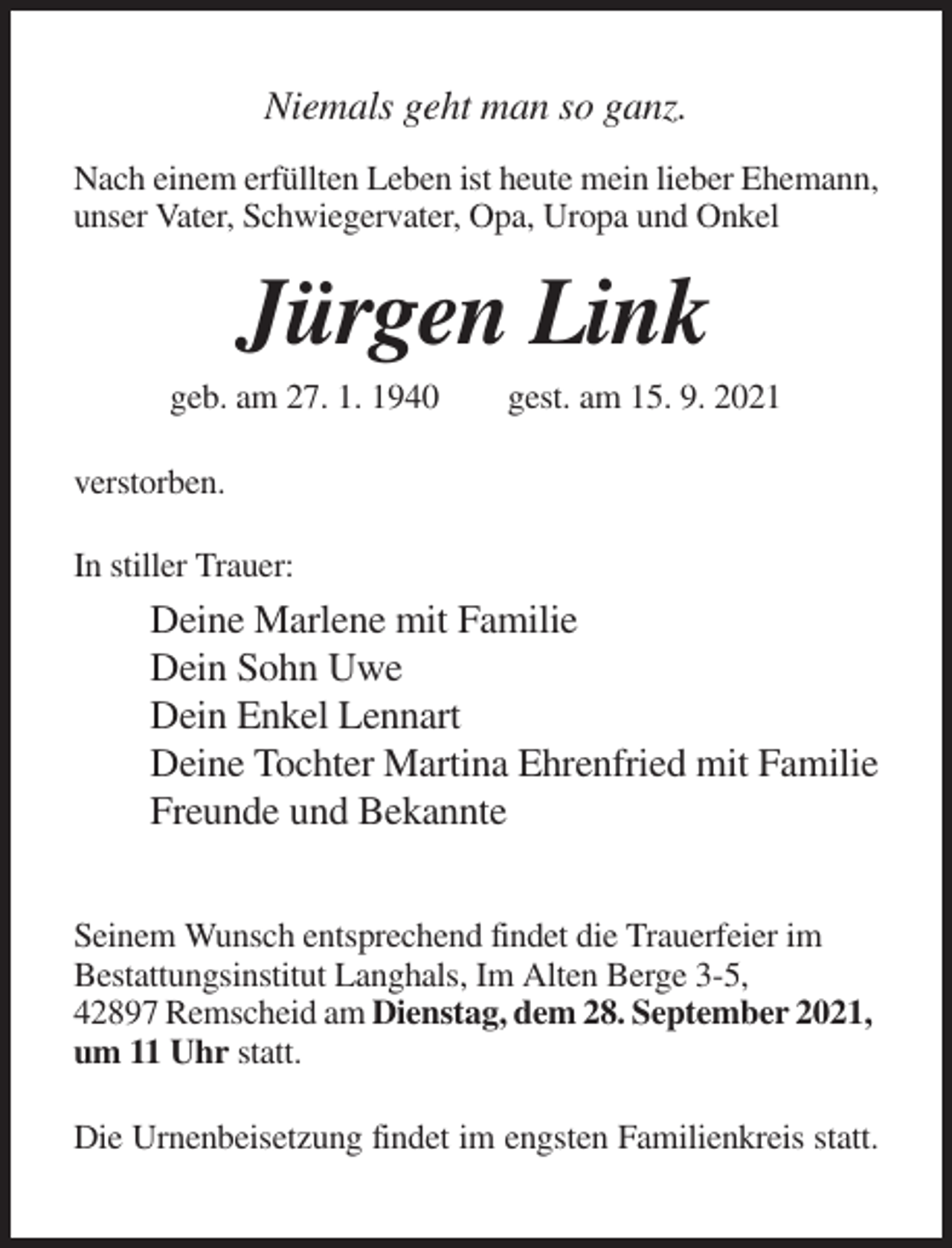 <p>Niemals geht man so ganz.<br />Nach einem erfüllten Leben ist heute mein lieber Ehemann,<br />unser Vater, Schwiegervater, Opa, Uropa und Onkel</p><p>Jürgen Link<br />geb. am 27. 1. 1940</p><p>gest. am 15. 9. 2021</p><p>verstorben.<br />In stiller Trauer:</p><p>Deine Marlene mit Familie<br />Dein Sohn Uwe<br />Dein Enkel Lennart<br />Deine Tochter Martina Ehrenfried mit Familie<br />Freunde und Bekannte<br />Seinem Wunsch entsprechend findet die Trauerfeier im<br />Bestattungsinstitut Langhals, Im Alten Berge 3-5,<br />42897 Remscheid am Dienstag, dem 28. September 2021,<br />um 11 Uhr statt.<br />Die Urnenbeisetzung findet im engsten Familienkreis statt.</p>