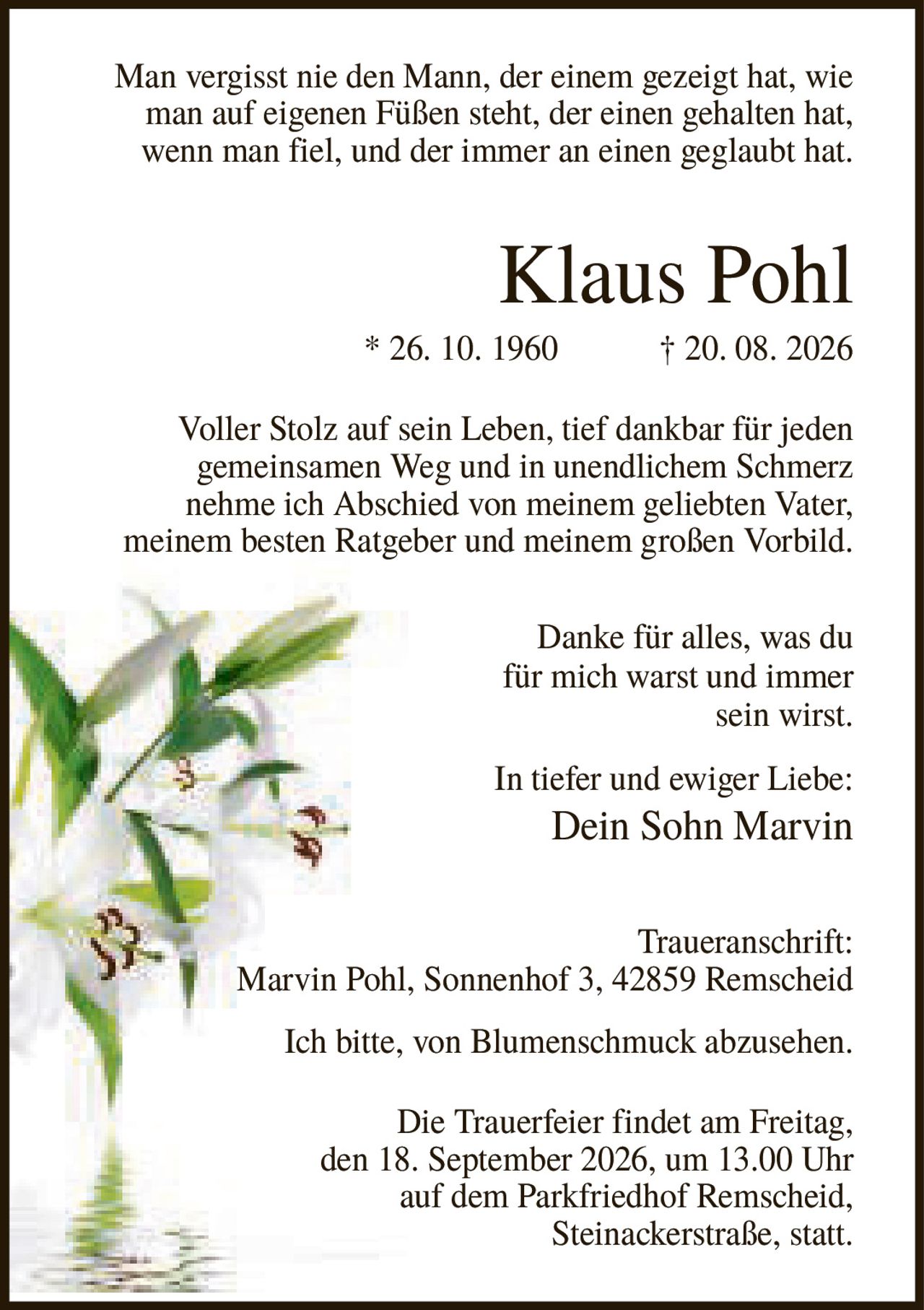<p>Man vergisst nie den Mann, der einem gezeigt hat, wie man auf eigenen Füßen steht, der einen gehalten hat, wenn man fiel, und der immer an einen geglaubt hat.</p>

<p><strong>Klaus Pohl</strong><br/>
* 26. 10. 1960 † 20. 08. 2026</p>

<p>Voller Stolz auf sein Leben, tief dankbar für jeden gemeinsamen Weg und in unendlichem Schmerz nehme ich Abschied von meinem geliebten Vater, meinem besten Ratgeber und meinem großen Vorbild. Danke für alles, was du für mich warst und immer sein wirst.</p>

<p>In tiefer und ewiger Liebe:<br/>
<strong>Dein Sohn Marvin</strong></p>

<p><strong>Traueranschrift:</strong><br/>
Marvin Pohl, Sonnenhof 3, 42859 Remscheid</p>

<p>Ich bitte, von Blumenschmuck abzusehen.</p>

<p>Die Trauerfeier findet am Freitag, den 18. September 2026, um 13.00 Uhr auf dem Parkfriedhof Remscheid, Steinackerstraße, statt.</p>