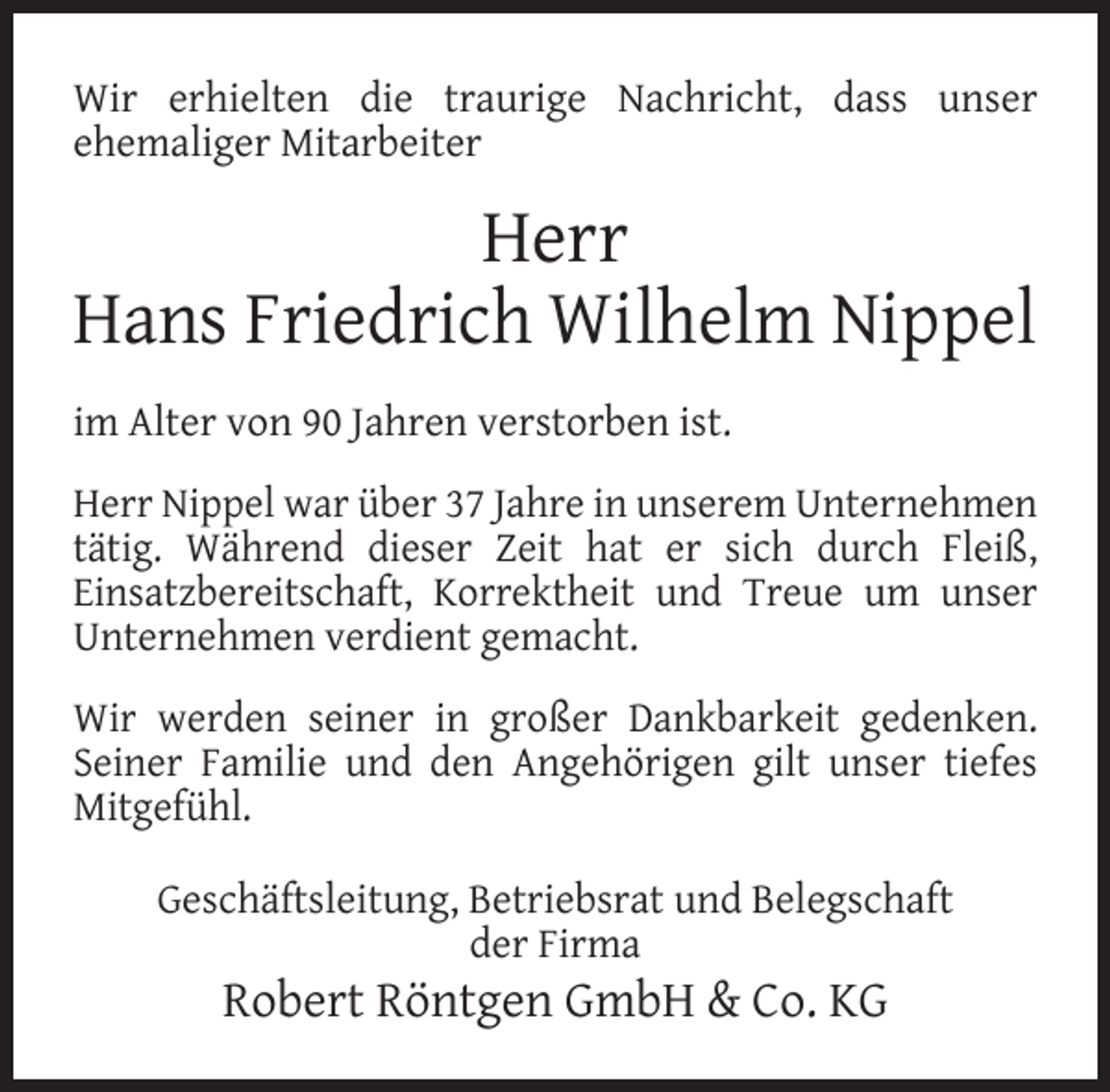 <p>Wir erhielten die traurige Nachricht, dass unser<br />ehemaliger Mitarbeiter</p><p>Herr<br />Hans Friedrich Wilhelm Nippel<br />im Alter von 90 Jahren verstorben ist.<br />Herr Nippel war über 37 Jahre in unserem Unternehmen<br />tätig. Während dieser Zeit hat er sich durch Fleiß,<br />Einsatzbereitschaft, Korrektheit und Treue um unser<br />Unternehmen verdient gemacht.<br />Wir werden seiner in großer Dankbarkeit gedenken.<br />Seiner Familie und den Angehörigen gilt unser tiefes<br />Mitgefühl.<br />Geschäftsleitung, Betriebsrat und Belegschaft<br />der Firma</p><p>Robert Röntgen GmbH &amp; Co. KG</p>