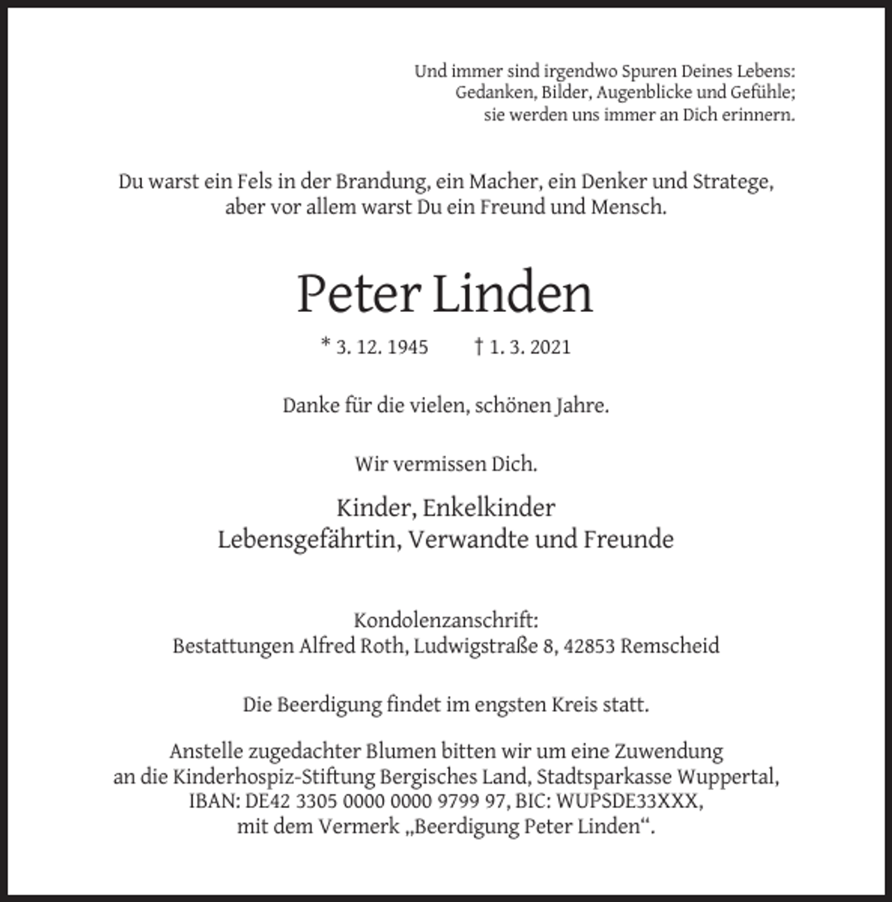 <p>Und immer sind irgendwo Spuren Deines Lebens:<br />Gedanken, Bilder, Augenblicke und Gefühle;<br />sie werden uns immer an Dich erinnern.</p><p>Du warst ein Fels in der Brandung, ein Macher, ein Denker und Stratege,<br />aber vor allem warst Du ein Freund und Mensch.</p><p>Peter Linden<br />* 3. 12. 1945</p><p>† 1. 3. 2021</p><p>Danke für die vielen, schönen Jahre.<br />Wir vermissen Dich.</p><p>Kinder, Enkelkinder<br />Lebensgefährtin, Verwandte und Freunde</p><p>Kondolenzanschrift:<br />Bestattungen Alfred Roth, Ludwigstraße 8, 42853 Remscheid<br />Die Beerdigung findet im engsten Kreis statt.<br />Anstelle zugedachter Blumen bitten wir um eine Zuwendung<br />an die Kinderhospiz-Stiftung Bergisches Land, Stadtsparkasse Wuppertal,<br />IBAN: DE42 3305 9797, BIC: WUPSDE33XXX,<br />mit dem Vermerk „Beerdigung Peter Linden“.</p>