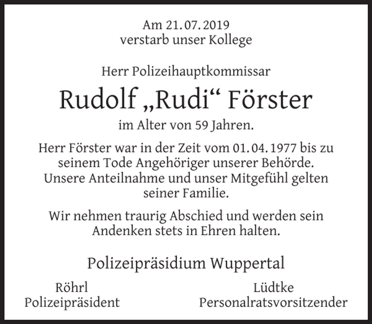 <p>Am 21. 07. 2019<br />verstarb unser Kollege<br />Herr Polizeihauptkommissar</p><p>Rudolf „Rudi“ Förster<br />im Alter von 59 Jahren.</p><p>Herr Förster war in der Zeit vom 01. 04. 1977 bis zu<br />seinem Tode Angehöriger unserer Behörde.<br />Unsere Anteilnahme und unser Mitgefühl gelten<br />seiner Familie.<br />Wir nehmen traurig Abschied und werden sein<br />Andenken stets in Ehren halten.</p><p>Polizeipräsidium Wuppertal<br />Röhrl<br />Polizeipräsident</p><p>Lüdtke<br />Personalratsvorsitzender</p>