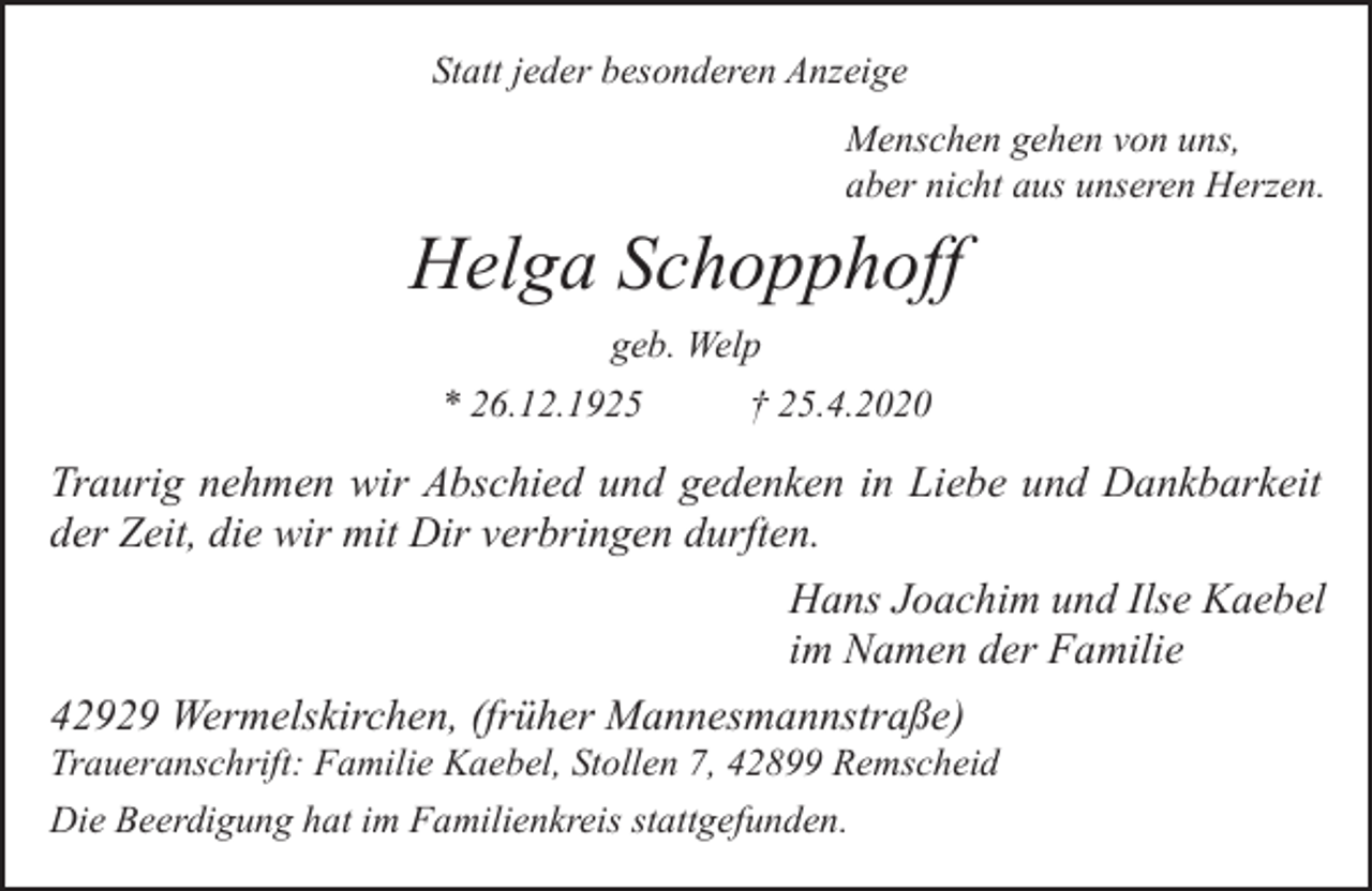 <p>Statt jeder besonderen Anzeige<br />Menschen gehen von uns,<br />aber nicht aus unseren Herzen.</p><p>Helga Schopphoff<br />geb. Welp<br />* 26.12.1925</p><p>† 25.4.2020</p><p>Traurig nehmen wir Abschied und gedenken in Liebe und Dankbarkeit<br />der Zeit, die wir mit Dir verbringen durften.<br />Hans Joachim und Ilse Kaebel<br />im Namen der Familie<br />42929 Wermelskirchen, (früher Mannesmannstraße)</p><p>Traueranschrift: Familie Kaebel, Stollen 7, 42899 Remscheid<br />Die Beerdigung hat im Familienkreis stattgefunden.</p>