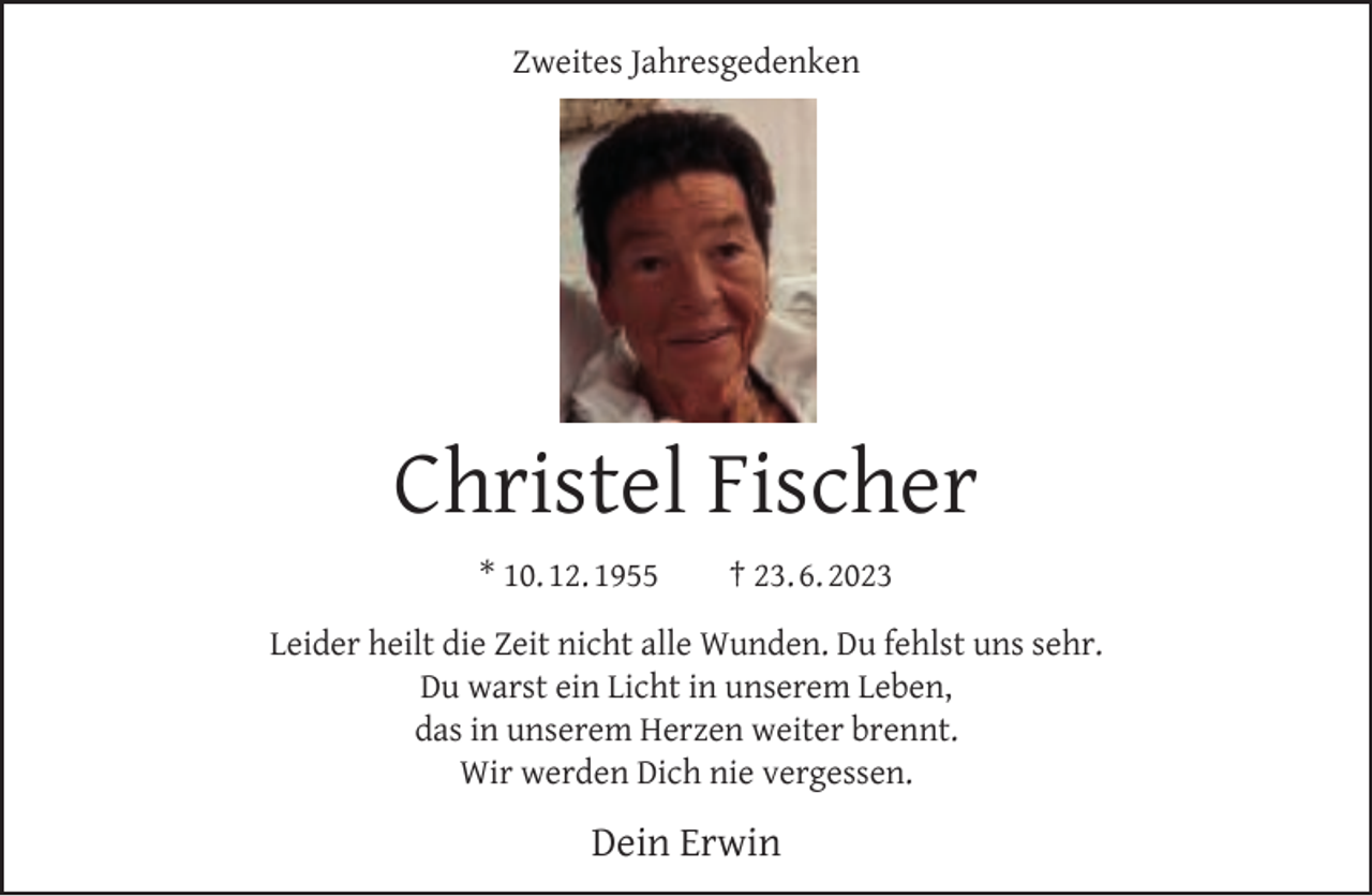 <p>Zweites Jahresgedenken</p><p>Christel Fischer<br />* 10. 12. 1955</p><p>† 23. 6. 2023</p><p>Leider heilt die Zeit nicht alle Wunden. Du fehlst uns sehr.<br />Du warst ein Licht in unserem Leben,<br />das in unserem Herzen weiter brennt.<br />Wir werden Dich nie vergessen.</p><p>Dein Erwin</p>