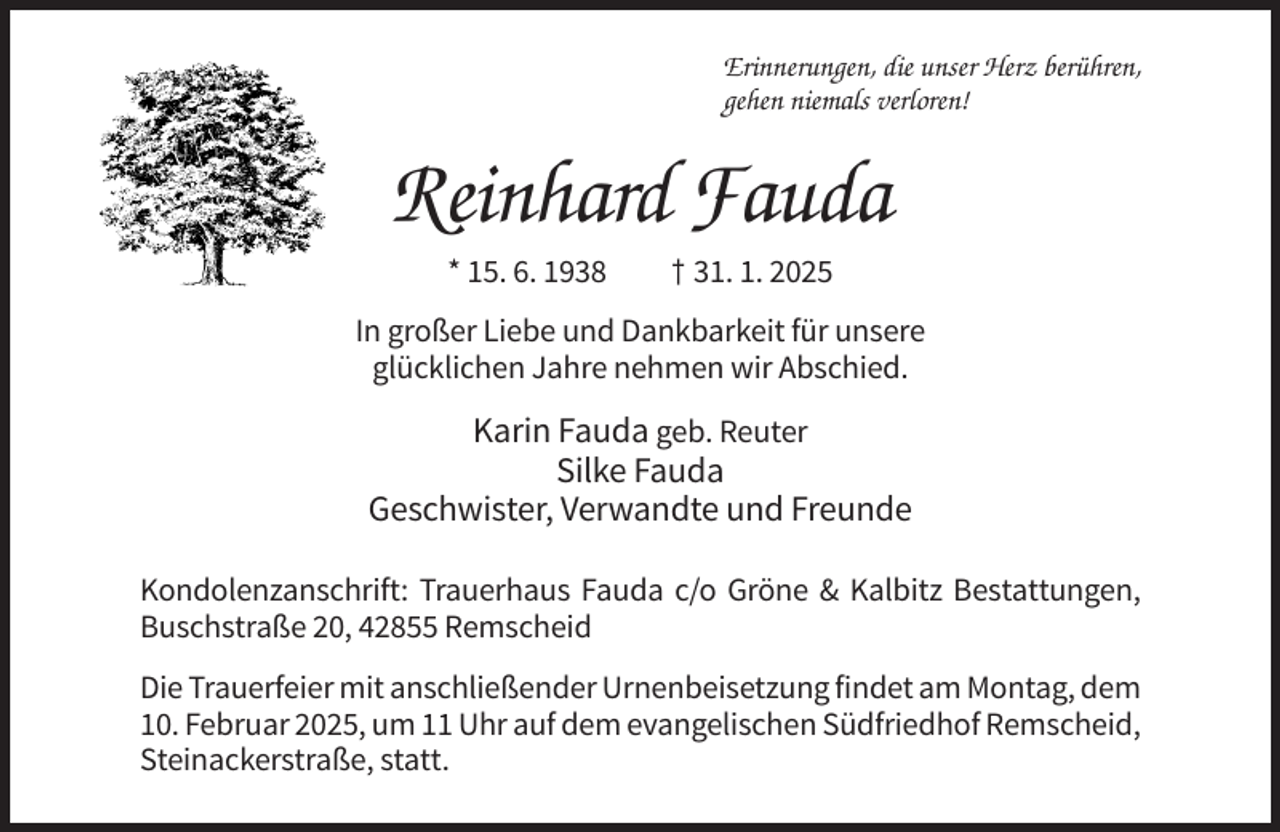 <p>Erinnerungen, die unser Herz berühren,<br />gehen niemals verloren!</p><p>Reinhard Fauda<br />* 15. 6. 1938</p><p>† 31. 1. 2025</p><p>In großer Liebe und Dankbarkeit für unsere<br />glücklichen Jahre nehmen wir Abschied.</p><p>Karin Fauda geb. Reuter<br />Silke Fauda<br />Geschwister, Verwandte und Freunde<br />Kondolenzanschrift: Trauerhaus Fauda c/o Gröne &amp; Kalbitz Bestattungen,<br />Buschstraße 20, 42855 Remscheid<br />Die Trauerfeier mit anschließender Urnenbeisetzung findet am Montag, dem<br />10. Februar 2025, um 11 Uhr auf dem evangelischen Südfriedhof Remscheid,<br />Steinackerstraße, statt.</p>