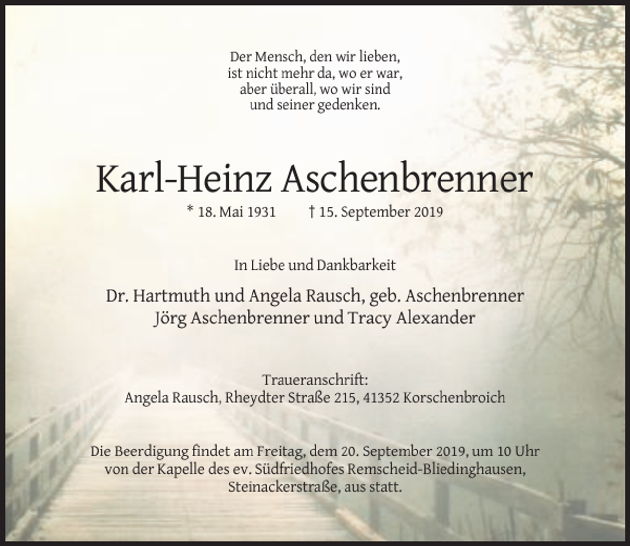 <p>Der Mensch, den wir lieben,<br />ist nicht mehr da, wo er war,<br />aber überall, wo wir sind<br />und seiner gedenken.</p><p>Karl-Heinz Aschenbrenner<br />* 18. Mai 1931</p><p>† 15. September 2019</p><p>In Liebe und Dankbarkeit</p><p>Dr. Hartmuth und Angela Rausch, geb. Aschenbrenner<br />Jörg Aschenbrenner und Tracy Alexander</p><p>Traueranschrift:<br />Angela Rausch, Rheydter Straße 215, 41352 Korschenbroich</p><p>Die Beerdigung findet am Freitag, dem 20. September 2019, um 10 Uhr<br />von der Kapelle des ev. Südfriedhofes Remscheid-Bliedinghausen,<br />Steinackerstraße, aus statt.</p>