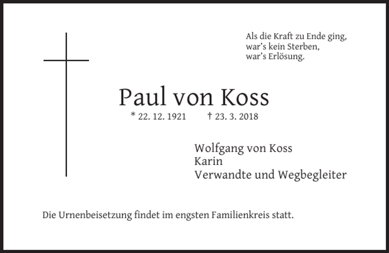<p>Als die Kraft zu Ende ging,<br />war’s kein Sterben,<br />war’s Erlösung.</p><p>Paul von Koss<br />* 22. 12. 1921</p><p>† 23. 3. 2018</p><p>Wolfgang von Koss<br />Karin<br />Verwandte und Wegbegleiter</p><p>Die Urnenbeisetzung findet im engsten Familienkreis statt.</p>