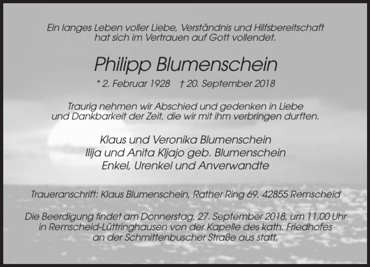 <p>Ein langes Leben voller Liebe, Verständnis und Hilfsbereitschaft<br />hat sich im Vertrauen auf Gott vollendet.</p><p>Philipp Blumenschein<br />* 2. Februar 1928 † 20. September 2018<br />Traurig nehmen wir Abschied und gedenken in Liebe<br />und Dankbarkeit der Zeit, die wir mit ihm verbringen durften.</p><p>Klaus und Veronika Blumenschein<br />Ilija und Anita Kljajo geb. Blumenschein<br />Enkel, Urenkel und Anverwandte<br />Traueranschrift: Klaus Blumenschein, Rather Ring 69, 42855 Remscheid<br />Die Beerdigung findet am Donnerstag, 27. September 2018, um 11.00 Uhr<br />in Remscheid-Lüttringhausen von der Kapelle des kath. Friedhofes<br />an der Schmittenbuscher Straße aus statt.</p>