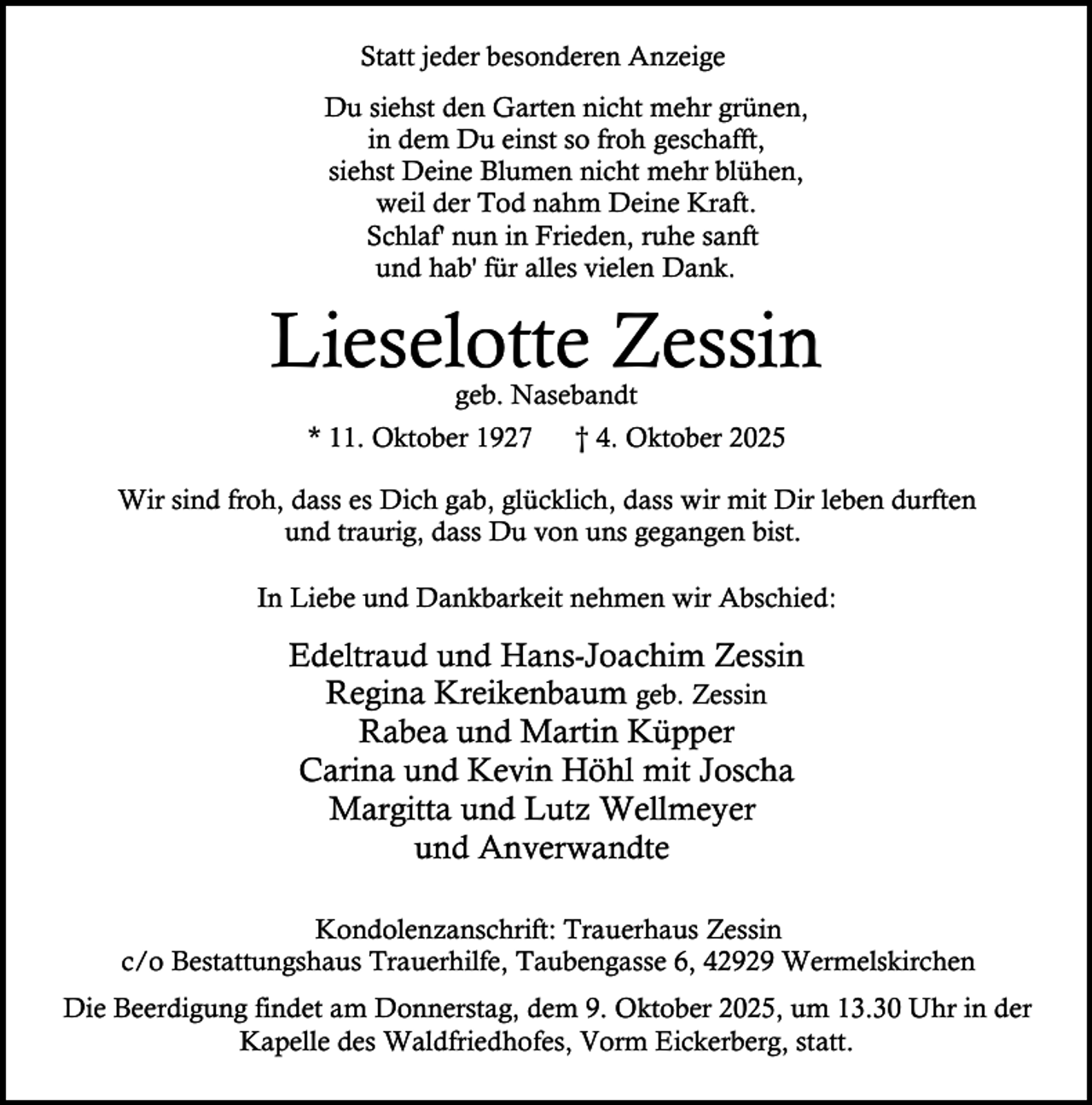 <p>Statt jeder besonderen Anzeige<br />Du siehst den Garten nicht mehr grünen,<br />in dem Du einst so froh geschafft,<br />siehst Deine Blumen nicht mehr blühen,<br />weil der Tod nahm Deine Kraft.<br />Schlaf' nun in Frieden, ruhe sanft<br />und hab' für alles vielen Dank.</p><p>Lieselotte Zessin<br />geb. Nasebandt</p><p>* 11. Oktober 1927</p><p>† 4. Oktober 2025</p><p>Wir sind froh, dass es Dich gab, glücklich, dass wir mit Dir leben durften<br />und traurig, dass Du von uns gegangen bist.<br />In Liebe und Dankbarkeit nehmen wir Abschied:</p><p>Edeltraud und Hans-Joachim Zessin<br />Regina Kreikenbaum geb. Zessin<br />Rabea und Martin Küpper<br />Carina und Kevin Höhl mit Joscha<br />Margitta und Lutz Wellmeyer<br />und Anverwandte<br />Kondolenzanschrift: Trauerhaus Zessin<br />c/o Bestattungshaus Trauerhilfe, Taubengasse 6, 42929 Wermelskirchen<br />Die Beerdigung findet am Donnerstag, dem 9. Oktober 2025, um 13.30 Uhr in der<br />Kapelle des Waldfriedhofes, Vorm Eickerberg, statt.</p>