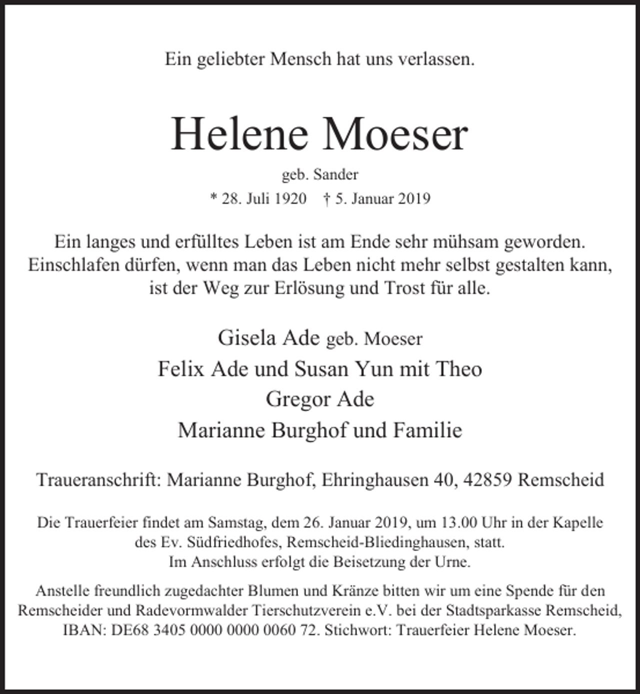<p>Ein geliebter Mensch hat uns verlassen.</p><p>Helene Moeser<br />geb. Sander</p><p>* 28. Juli 1920</p><p>† 5. Januar 2019</p><p>Ein langes und erfülltes Leben ist am Ende sehr mühsam geworden.<br />Einschlafen dürfen, wenn man das Leben nicht mehr selbst gestalten kann,<br />ist der Weg zur Erlösung und Trost für alle.</p><p>Gisela Ade geb. Moeser<br />Felix Ade und Susan Yun mit Theo<br />Gregor Ade<br />Marianne Burghof und Familie<br />Traueranschrift: Marianne Burghof, Ehringhausen 40, 42859 Remscheid<br />Die Trauerfeier findet am Samstag, dem 26. Januar 2019, um 13.00 Uhr in der Kapelle<br />des Ev. Südfriedhofes, Remscheid-Bliedinghausen, statt.<br />Im Anschluss erfolgt die Beisetzung der Urne.<br />Anstelle freundlich zugedachter Blumen und Kränze bitten wir um eine Spende für den<br />Remscheider und Radevormwalder Tierschutzverein e.V. bei der Stadtsparkasse Remscheid,<br />IBAN: DE68 3405 0060 72. Stichwort: Trauerfeier Helene Moeser.</p>