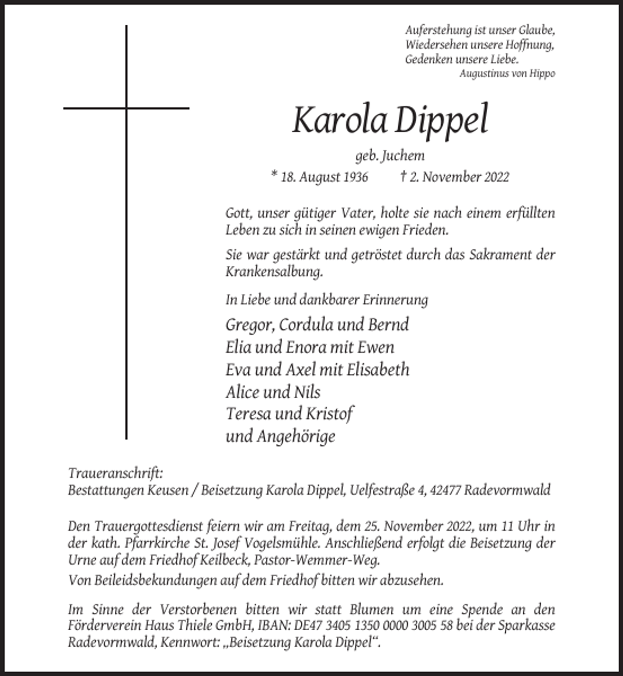 <p>Auferstehung ist unser Glaube,<br />Wiedersehen unsere Hoffnung,<br />Gedenken unsere Liebe.<br />Augustinus von Hippo</p><p>Karola Dippel<br />geb. Juchem<br />* 18. August 1936<br />† 2. November 2022<br />Gott, unser gütiger Vater, holte sie nach einem erfüllten<br />Leben zu sich in seinen ewigen Frieden.<br />Sie war gestärkt und getröstet durch das Sakrament der<br />Krankensalbung.<br />In Liebe und dankbarer Erinnerung</p><p>Gregor, Cordula und Bernd<br />Elia und Enora mit Ewen<br />Eva und Axel mit Elisabeth<br />Alice und Nils<br />Teresa und Kristof<br />und Angehörige<br />Traueranschrift:<br />Bestattungen Keusen / Beisetzung Karola Dippel, Uelfestraße 4, 42477 Radevormwald<br />Den Trauergottesdienst feiern wir am Freitag, dem 25. November 2022, um 11 Uhr in<br />der kath. Pfarrkirche St. Josef Vogelsmühle. Anschließend erfolgt die Beisetzung der<br />Urne auf dem Friedhof Keilbeck, Pastor-Wemmer-Weg.<br />Von Beileidsbekundungen auf dem Friedhof bitten wir abzusehen.<br />Im Sinne der Verstorbenen bitten wir statt Blumen um eine Spende an den<br />Förderverein Haus Thiele GmbH, IBAN: DE47 3405 135000 3008 bei der Sparkasse<br />Radevormwald, Kennwort: „Beisetzung Karola Dippel“.</p>