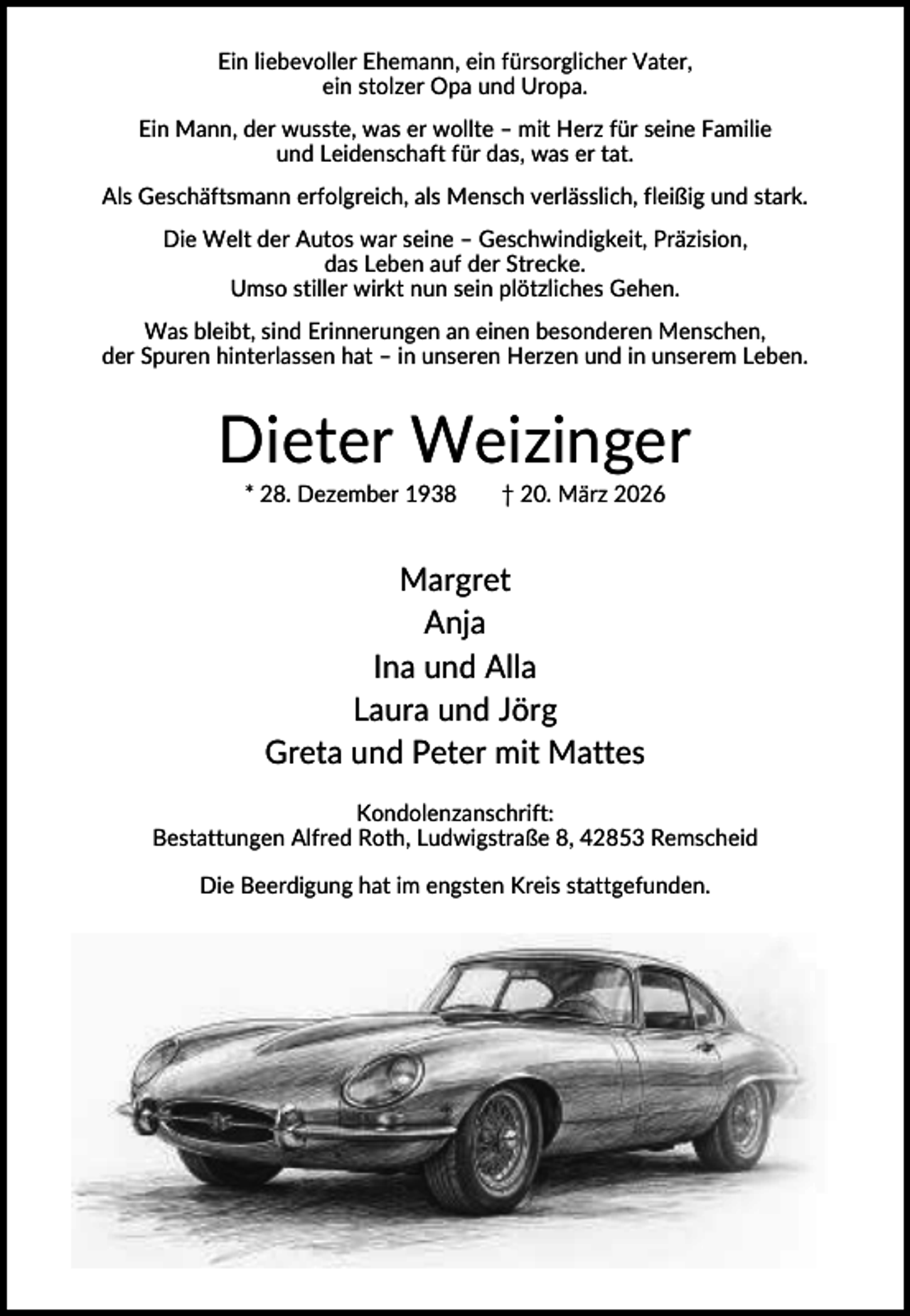 <p>Ein liebevoller Ehemann, ein fürsorglicher Vater,<br />ein stolzer Opa und Uropa.<br />Ein Mann, der wusste, was er wollte – mit Herz für seine Familie<br />und Leidenschaft für das, was er tat.<br />Als Geschäftsmann erfolgreich, als Mensch verlässlich, fleißig und stark.<br />Die Welt der Autos war seine – Geschwindigkeit, Präzision,<br />das Leben auf der Strecke.<br />Umso stiller wirkt nun sein plötzliches Gehen.<br />Was bleibt, sind Erinnerungen an einen besonderen Menschen,<br />der Spuren hinterlassen hat – in unseren Herzen und in unserem Leben.</p><p>Dieter Weizinger<br />* 28. Dezember 1938</p><p>† 20. März 2026</p><p>Margret<br />Anja<br />Ina und Alla<br />Laura und Jörg<br />Greta und Peter mit Mattes<br />Kondolenzanschrift:<br />Bestattungen Alfred Roth, Ludwigstraße 8, 42853 Remscheid<br />Die Beerdigung hat im engsten Kreis stattgefunden.</p>