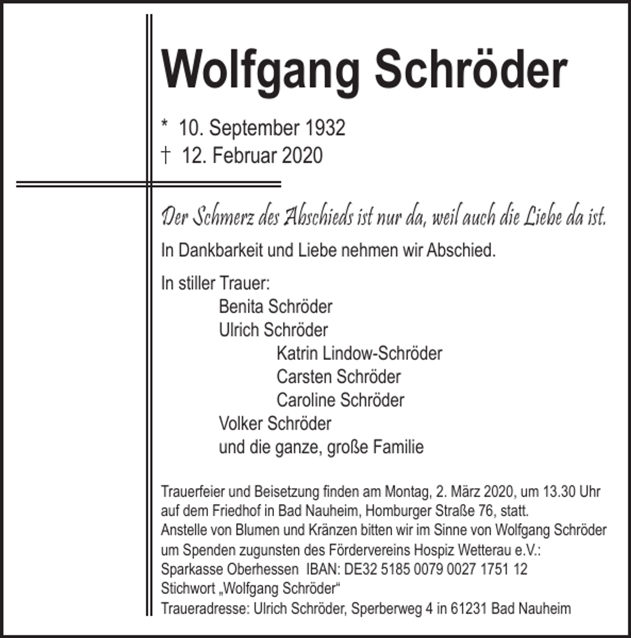 <p>Wolfgang Schröder<br />* 10. September 1932<br />12. Februar 2020</p><p>Der Schmerz des Abschieds ist nur da, weil auch die Liebe da ist.<br />In Dankbarkeit und Liebe nehmen wir Abschied.<br />In stiller Trauer:<br />Benita Schröder<br />Ulrich Schröder<br />Katrin Lindow-Schröder<br />Carsten Schröder<br />Caroline Schröder<br />Volker Schröder<br />und die ganze, große Familie<br />Trauerfeier und Beisetzung ﬁnden am Montag, 2. März 2020, um 13.30 Uhr<br />auf dem Friedhof in Bad Nauheim, Homburger Straße 76, statt.<br />Anstelle von Blumen und Kränzen bitten wir im Sinne von Wolfgang Schröder<br />um Spenden zugunsten des Fördervereins Hospiz Wetterau e.V.:<br />Sparkasse Oberhessen IBAN: DE32 5185 0079 0027 1752<br />Stichwort „Wolfgang Schröder“<br />Traueradresse: Ulrich Schröder, Sperberweg 4 in 61231 Bad Nauheim</p>