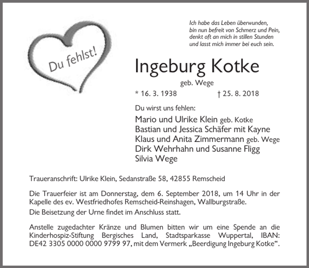 <p>Du fehlst!</p><p>Ich habe das Leben überwunden,</p><p>bin nun befreit von Schmerz und Pein,</p><p>denkt oft an mich in stillen Stunden</p><p>und lasst mich immer bei euch sein.</p><p>Ingeburg Kotke</p><p>geb. Wege</p><p>* 16. 3. 1938</p><p>† 25. 8. 2018</p><p>Du wirst uns fehlen:</p><p>Mario und Ulrike Klein geb. Kotke</p><p>Bastian und Jessica Schäfer mit Kayne</p><p>Klaus und Anita Zimmermann geb. Wege</p><p>Dirk Wehrhahn und Susanne Fligg</p><p>Silvia Wege</p><p>Traueranschrift: Ulrike Klein, Sedanstraße 58, 42855 Remscheid</p><p>Die Trauerfeier ist am Donnerstag, dem 6. September 2018, um 14 Uhr in der</p><p>Kapelle des ev. Westfriedhofes Remscheid-Reinshagen, Wallburgstraße.</p><p>Die Beisetzung der Urne findet im Anschluss statt.</p><p>Anstelle zugedachter Kränze und Blumen bitten wir um eine Spende an die</p><p>Kinderhospiz-Stiftung Bergisches Land, Stadtsparkasse Wuppertal, IBAN:</p><p>DE42 3305 9797, mit dem Vermerk „Beerdigung Ingeburg Kotke“.</p>