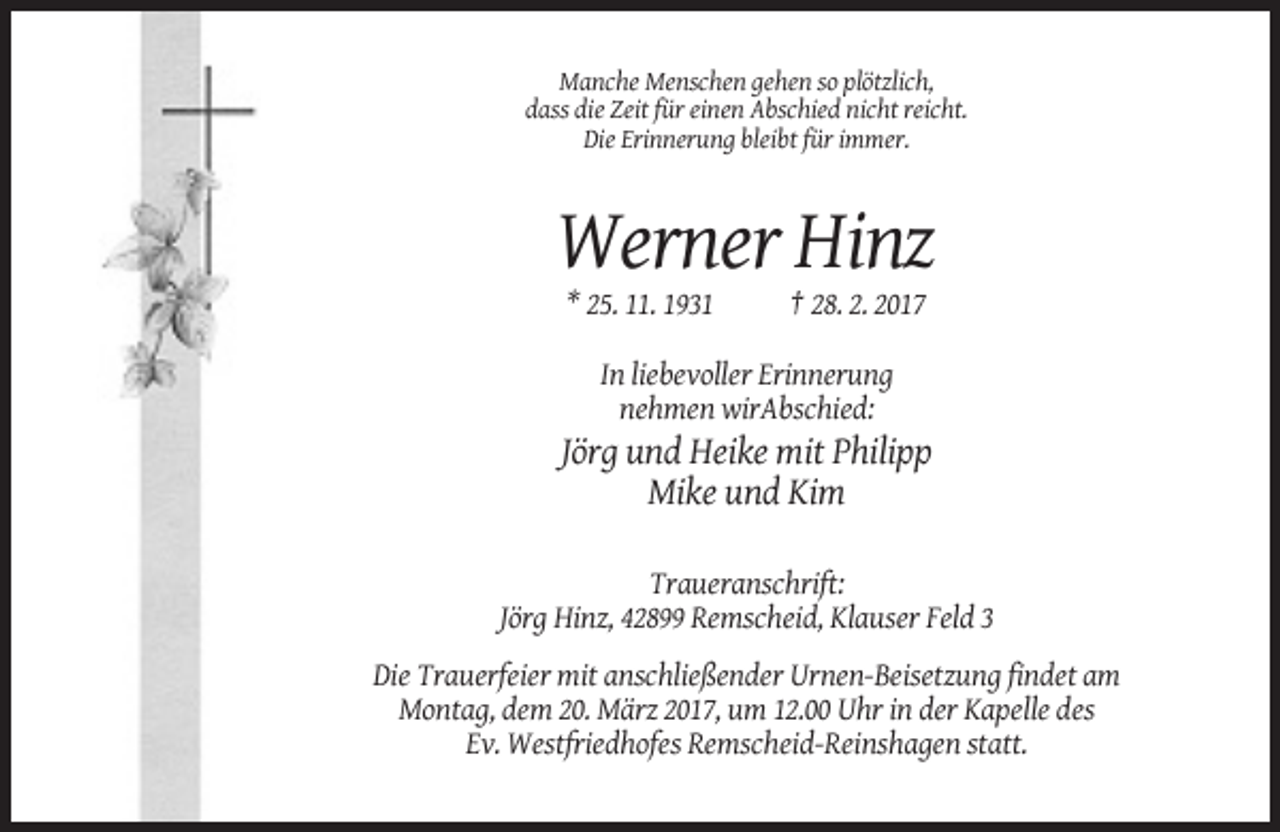 <p>Manche Menschen gehen so plötzlich,<br />dass die Zeit für einen Abschied nicht reicht.<br />Die Erinnerung bleibt für immer.</p><p>Werner Hinz<br />* 25. 11. 1931</p><p>† 28. 2. 2017</p><p>In liebevoller Erinnerung<br />nehmen wirAbschied:</p><p>Jörg und Heike mit Philipp<br />Mike und Kim<br />Traueranschrift:<br />Jörg Hinz, 42899 Remscheid, Klauser Feld 3<br />Die Trauerfeier mit anschließender Urnen-Beisetzung findet am<br />Montag, dem 20. März 2017, um 12.00 Uhr in der Kapelle des<br />Ev. Westfriedhofes Remscheid-Reinshagen statt.</p>