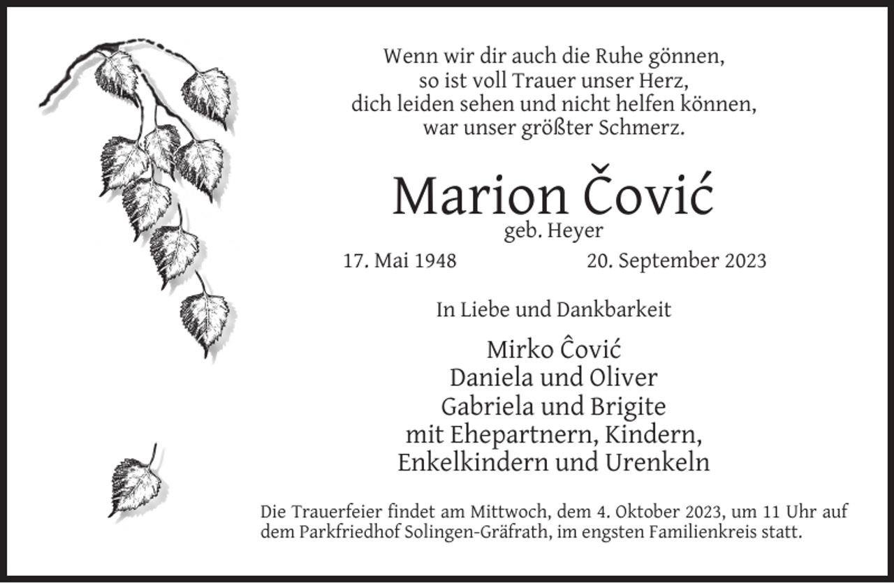 <p>Wenn wir dir auch die Ruhe gönnen,<br />so ist voll Trauer unser Herz,<br />dich leiden sehen und nicht helfen können,<br />war unser größter Schmerz.</p><p>Marion Čović<br />17. Mai 1948</p><p>geb. Heyer<br />20. September 2023</p><p>In Liebe und Dankbarkeit</p><p>Mirko Ĉović<br />Daniela und Oliver<br />Gabriela und Brigite<br />mit Ehepartnern, Kindern,<br />Enkelkindern und Urenkeln<br />Die Trauerfeier ﬁndet am Mittwoch, dem 4. Oktober 2023, um 11 Uhr auf<br />dem Parkfriedhof Solingen-Gräfrath, im engsten Familienkreis statt.</p>