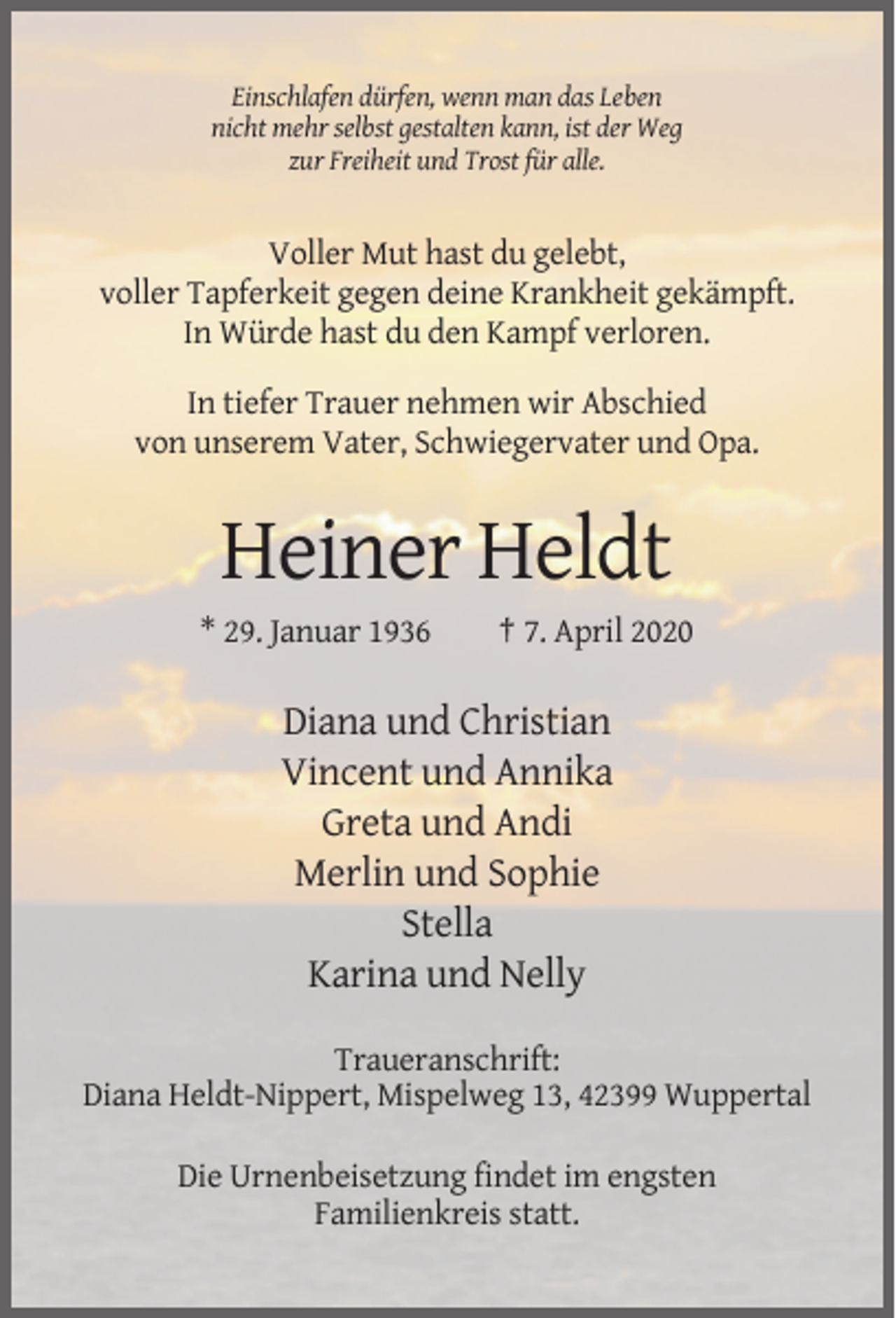 <p>Einschlafen dürfen, wenn man das Leben<br />nicht mehr selbst gestalten kann, ist der Weg<br />zur Freiheit und Trost für alle.</p><p>Voller Mut hast du gelebt,<br />voller Tapferkeit gegen deine Krankheit gekämpft.<br />In Würde hast du den Kampf verloren.<br />In tiefer Trauer nehmen wir Abschied<br />von unserem Vater, Schwiegervater und Opa.</p><p>Heiner Heldt<br />* 29. Januar 1936</p><p>† 7. April 2020</p><p>Diana und Christian<br />Vincent und Annika<br />Greta und Andi<br />Merlin und Sophie<br />Stella<br />Karina und Nelly<br />Traueranschrift:<br />Diana Heldt-Nippert, Mispelweg 13, 42399 Wuppertal<br />Die Urnenbeisetzung findet im engsten<br />Familienkreis statt.</p>