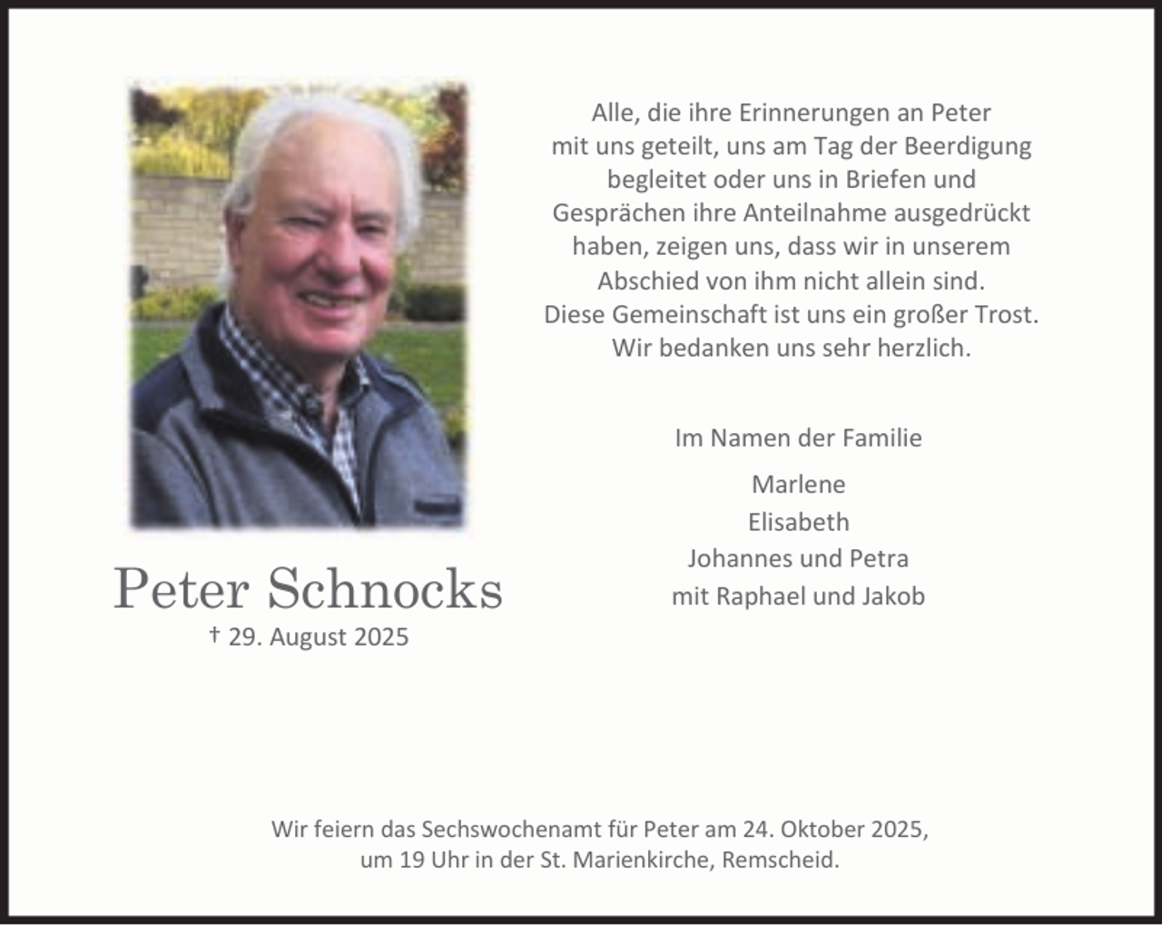 <p>Alle, die ihre Erinnerungen an Peter<br />mit uns geteilt, uns am Tag der Beerdigung<br />begleitet oder uns in Briefen und<br />Gesprächen ihre Anteilnahme ausgedrückt<br />haben, zeigen uns, dass wir in unserem<br />Abschied von ihm nicht allein sind.<br />Diese Gemeinschaft ist uns ein großer Trost.<br />Wir bedanken uns sehr herzlich.<br />Im Namen der Familie</p><p>Peter Schnocks</p><p>Marlene<br />Elisabeth<br />Johannes und Petra<br />mit Raphael und Jakob</p><p>† 29. August 2025</p><p>Wir feiern das Sechswochenamt für Peter am 24. Oktober 2025,<br />um 19 Uhr in der St. Marienkirche, Remscheid.</p>