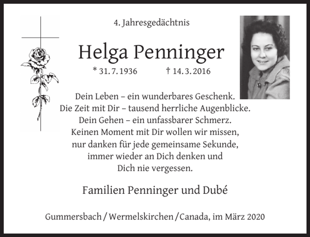 <p>4. Jahresgedächtnis</p><p>Helga Penninger<br />* 31. 7. 1936</p><p>† 14. 3. 2016</p><p>Dein Leben – ein wunderbares Geschenk.<br />Die Zeit mit Dir – tausend herrliche Augenblicke.<br />Dein Gehen – ein unfassbarer Schmerz.<br />Keinen Moment mit Dir wollen wir missen,<br />nur danken für jede gemeinsame Sekunde,<br />immer wieder an Dich denken und<br />Dich nie vergessen.</p><p>Familien Penninger und Dubé<br />Gummersbach / Wermelskirchen /Canada, im März 2020</p>