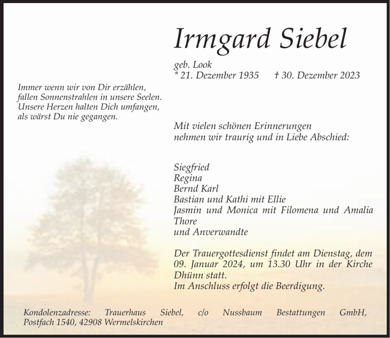 <p>Irmgard Siebel<br />Immer wenn wir von Dir erzählen,<br />fallen Sonnenstrahlen in unsere Seelen.<br />Unsere Herzen halten Dich umfangen,<br />als wärst Du nie gegangen.</p><p>geb. Look<br />* 21. Dezember 1935</p><p>† 30. Dezember 2023</p><p>Mit vielen schönen Erinnerungen<br />nehmen wir traurig und in Liebe Abschied:<br />Siegfried<br />Regina<br />Bernd Karl<br />Bastian und Kathi mit Ellie<br />Jasmin und Monica mit Filomena und Amalia<br />Thore<br />und Anverwandte<br />Der Trauergottesdienst findet am Dienstag, dem<br />09. Januar 2024, um 13.30 Uhr in der Kirche<br />Dhünn statt.<br />Im Anschluss erfolgt die Beerdigung.</p><p>Kondolenzadresse:<br />Trauerhaus<br />Siebel,<br />Postfach 1540, 42908 Wermelskirchen</p><p>c/o</p><p>Nussbaum</p><p>Bestattungen</p><p>GmbH,</p>