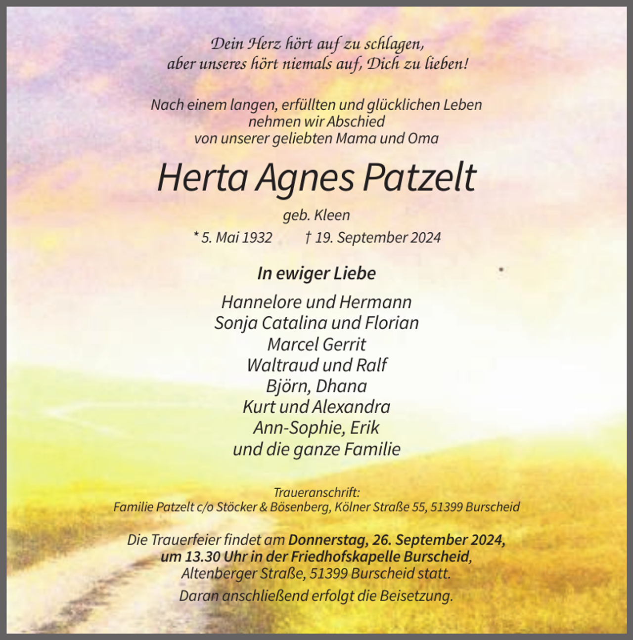 <p>Dein Herz hört auf zu schlagen,<br />aber unseres hört niemals auf, Dich zu lieben!<br />Nach einem langen, erfüllten und glücklichen Leben<br />nehmen wir Abschied<br />von unserer geliebten Mama und Oma</p><p>Herta Agnes Patzelt<br />* 5. Mai 1932</p><p>geb. Kleen<br />† 19. September 2024</p><p>In ewiger Liebe<br />Hannelore und Hermann<br />Sonja Catalina und Florian<br />Marcel Gerrit<br />Waltraud und Ralf<br />Björn, Dhana<br />Kurt und Alexandra<br />Ann-Sophie, Erik<br />und die ganze Familie<br />Traueranschrift:<br />Familie Patzelt c/o Stöcker &amp; Bösenberg, Kölner Straße 55, 51399 Burscheid</p><p>Die Trauerfeier findet am Donnerstag, 26. September 2024,<br />um 13.30 Uhr in der Friedhofskapelle Burscheid,<br />Altenberger Straße, 51399 Burscheid statt.<br />Daran anschließend erfolgt die Beisetzung.</p>
