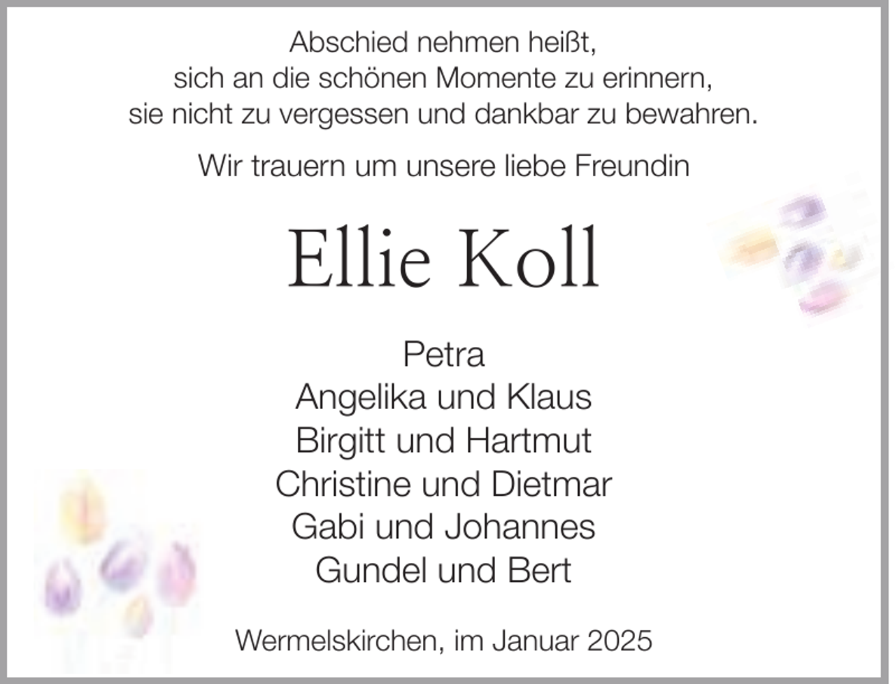 <p>Abschied nehmen heißt,<br />sich an die schönen Momente zu erinnern,<br />sie nicht zu vergessen und dankbar zu bewahren.</p><p>Wir trauern um unsere liebe Freundin</p><p>Ellie Koll<br />Petra<br />Angelika und Klaus<br />Birgitt und Hartmut<br />Christine und Dietmar<br />Gabi und Johannes<br />Gundel und Bert<br />Wermelskirchen, im Januar 2025</p>