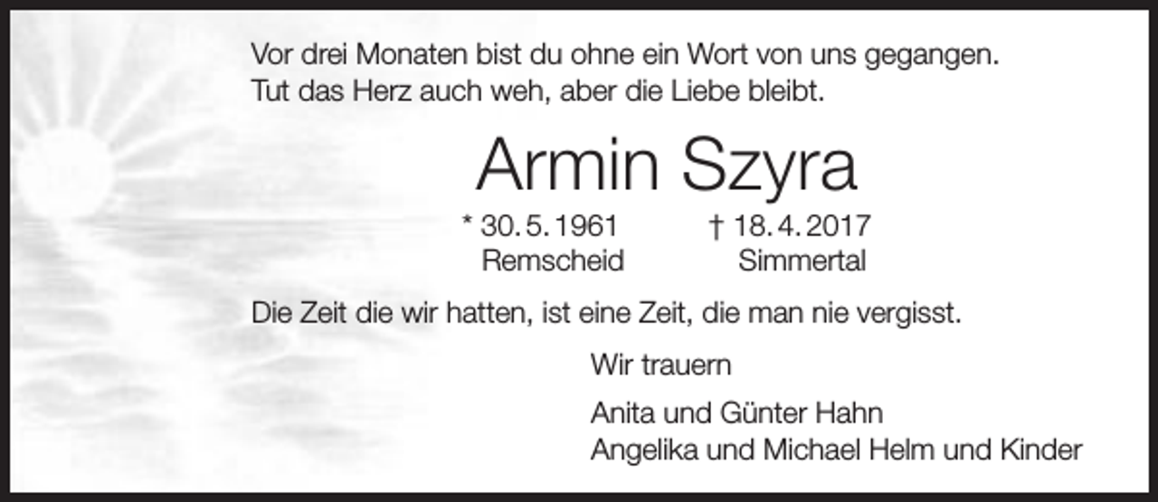 <p>Vor drei Monaten bist du ohne ein Wort von uns gegangen.<br />Tut das Herz auch weh, aber die Liebe bleibt.</p><p>Armin Szyra</p><p>* 30. 5. 1961<br />Remscheid</p><p>† 18. 4. 2017<br />Simmertal</p><p>Die Zeit die wir hatten, ist eine Zeit, die man nie vergisst.<br />Wir trauern<br />Anita und Günter Hahn<br />Angelika und Michael Helm und Kinder</p>