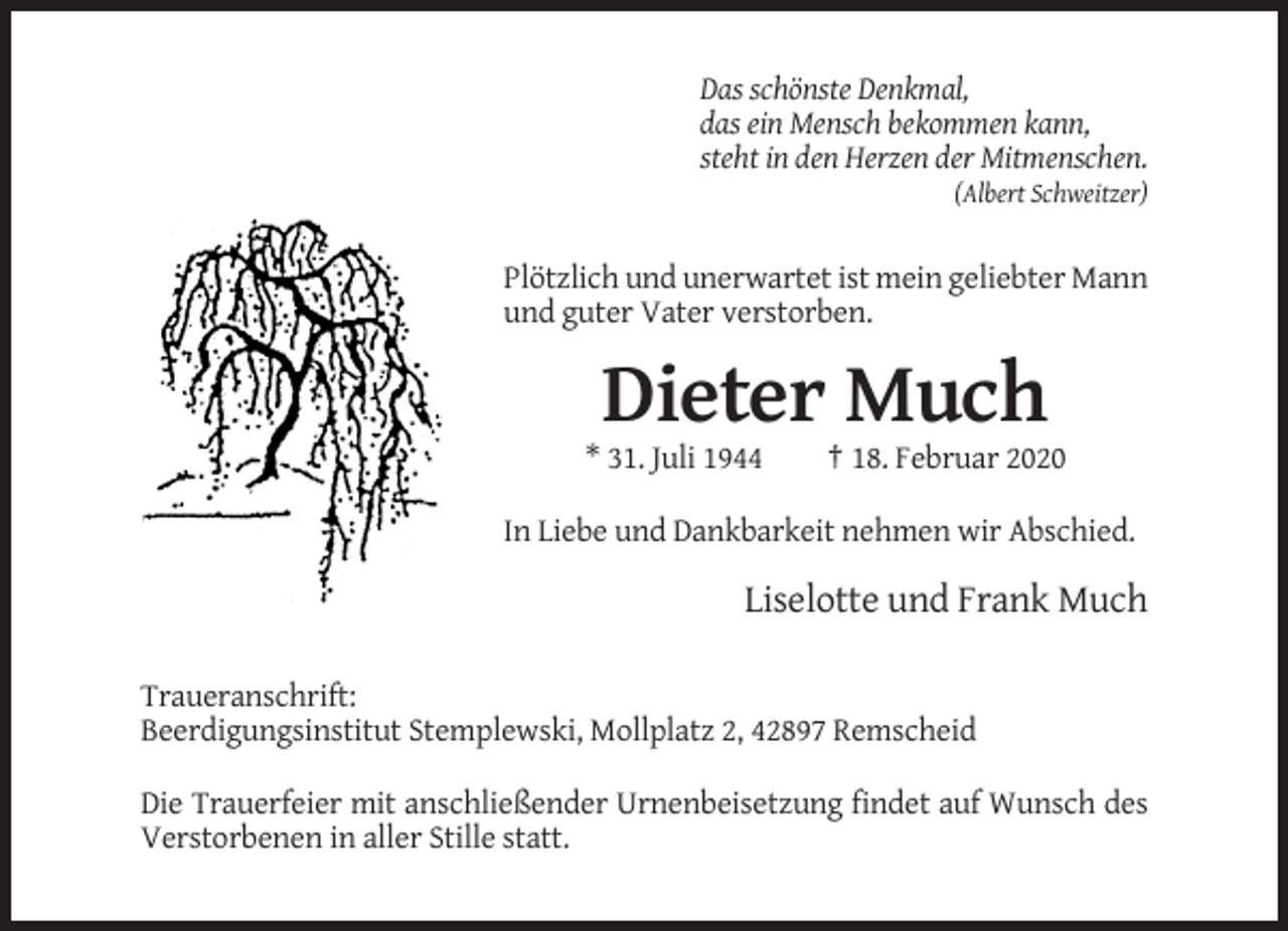 <p>Das schönste Denkmal,<br />das ein Mensch bekommen kann,<br />steht in den Herzen der Mitmenschen.<br />(Albert Schweitzer)</p><p>Plötzlich und unerwartet ist mein geliebter Mann<br />und guter Vater verstorben.</p><p>Dieter Much<br />* 31. Juli 1944</p><p>† 18. Februar 2020</p><p>In Liebe und Dankbarkeit nehmen wir Abschied.</p><p>Liselotte und Frank Much<br />Traueranschrift:<br />Beerdigungsinstitut Stemplewski, Mollplatz 2, 42897 Remscheid<br />Die Trauerfeier mit anschließender Urnenbeisetzung findet auf Wunsch des<br />Verstorbenen in aller Stille statt.</p>
