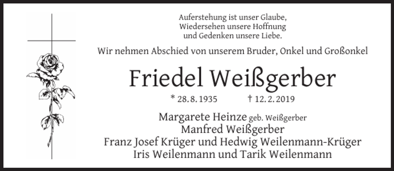 <p>Auferstehung ist unser Glaube,<br />Wiedersehen unsere Hoffnung<br />und Gedenken unsere Liebe.</p><p>Wir nehmen Abschied von unserem Bruder, Onkel und Großonkel</p><p>Friedel Weißgerber<br />* 28. 8. 1935</p><p>† 12. 2. 2019</p><p>Margarete Heinze geb. Weißgerber<br />Manfred Weißgerber<br />Franz Josef Krüger und Hedwig Weilenmann-Krüger<br />Iris Weilenmann und Tarik Weilenmann</p>