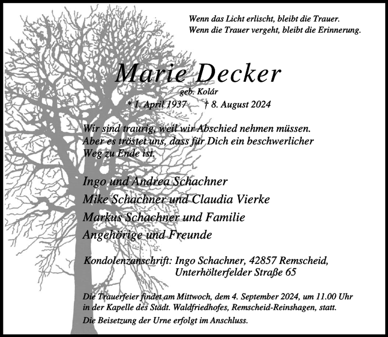 <p>Wenn das Licht erlischt, bleibt die Trauer.<br />Wenn die Trauer vergeht, bleibt die Erinnerung.</p><p>Marie Decker<br />geb. Kolár</p><p>* 1. April 1937</p><p>† 8. August 2024</p><p>Wir sind traurig, weil wir Abschied nehmen müssen.<br />Aber es tröstet uns, dass für Dich ein beschwerlicher<br />Weg zu Ende ist.</p><p>Ingo und Andrea Schachner<br />Mike Schachner und Claudia Vierke<br />Markus Schachner und Familie<br />Angehörige und Freunde<br />Kondolenzanschrift: Ingo Schachner, 42857 Remscheid,<br />Unterhölterfelder Straße 65<br />Die Trauerfeier findet am Mittwoch, dem 4. September 2024, um 11.00 Uhr<br />in der Kapelle des Städt. Waldfriedhofes, Remscheid-Reinshagen, statt.<br />Die Beisetzung der Urne erfolgt im Anschluss.</p>
