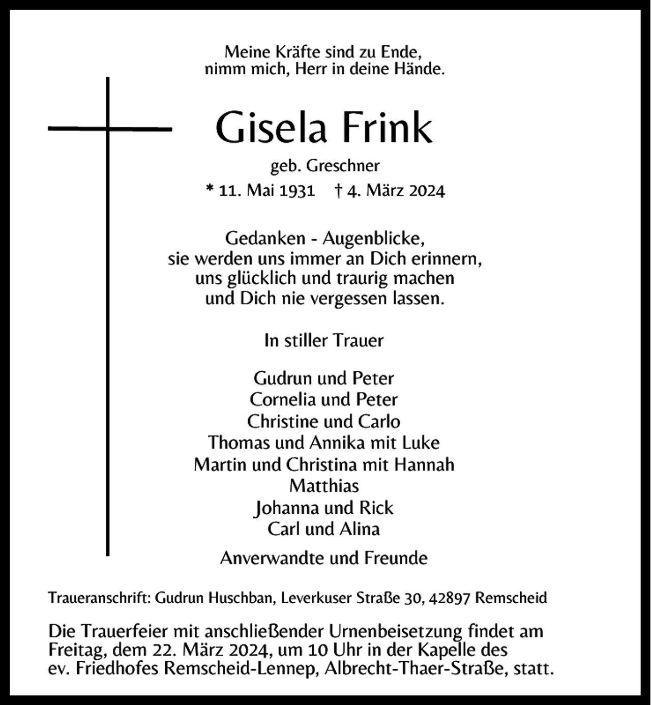 <p>Meine Kräfte sind zu Ende,<br />nimm mich, Herr in deine Hände.</p><p>Gisela Frink</p><p>geb. Greschner<br />* 11. Mai 1931 † 4. März 2024</p><p>Gedanken - Augenblicke,<br />sie werden uns immer an Dich erinnern,<br />uns glücklich und traurig machen<br />und Dich nie vergessen lassen.<br />In stiller Trauer<br />Gudrun und Peter<br />Cornelia und Peter<br />Christine und Carlo<br />Thomas und Annika mit Luke<br />Martin und Christina mit Hannah<br />Matthias<br />Johanna und Rick<br />Carl und Alina<br />Anverwandte und Freunde<br />Traueranschrift: Gudrun Huschban, Leverkuser Straße 30, 42897 Remscheid</p><p>Die Trauerfeier mit anschließender Urnenbeisetzung findet am<br />Freitag, dem 22. März 2024, um 10 Uhr in der Kapelle des<br />ev. Friedhofes Remscheid-Lennep, Albrecht-Thaer-Straße, statt.</p>