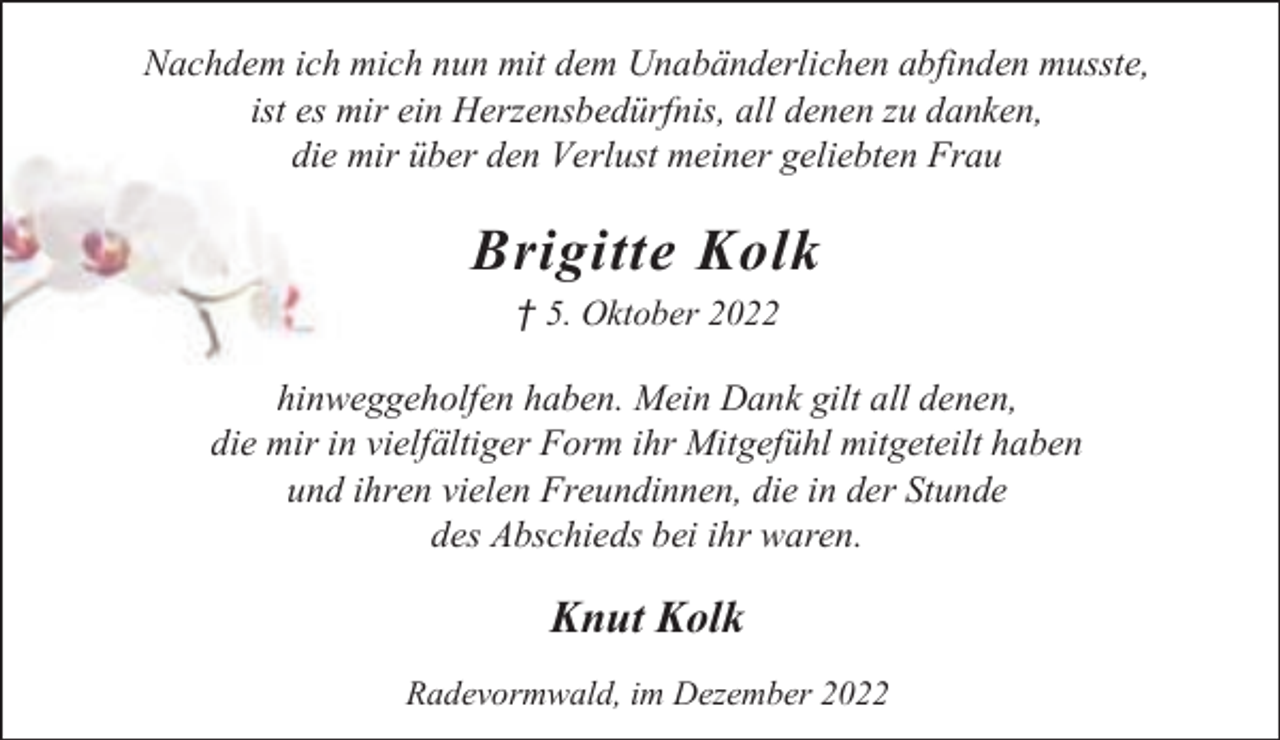 <p>Nachdem ich mich nun mit dem Unabänderlichen abfinden musste,<br />ist es mir ein Herzensbedürfnis, all denen zu danken,<br />die mir über den Verlust meiner geliebten Frau</p><p>Brigitte Kolk<br />† 5. Oktober 2022</p><p>hinweggeholfen haben. Mein Dank gilt all denen,<br />die mir in vielfältiger Form ihr Mitgefühl mitgeteilt haben<br />und ihren vielen Freundinnen, die in der Stunde<br />des Abschieds bei ihr waren.</p><p>Knut Kolk<br />Radevormwald, im Dezember 2022</p>