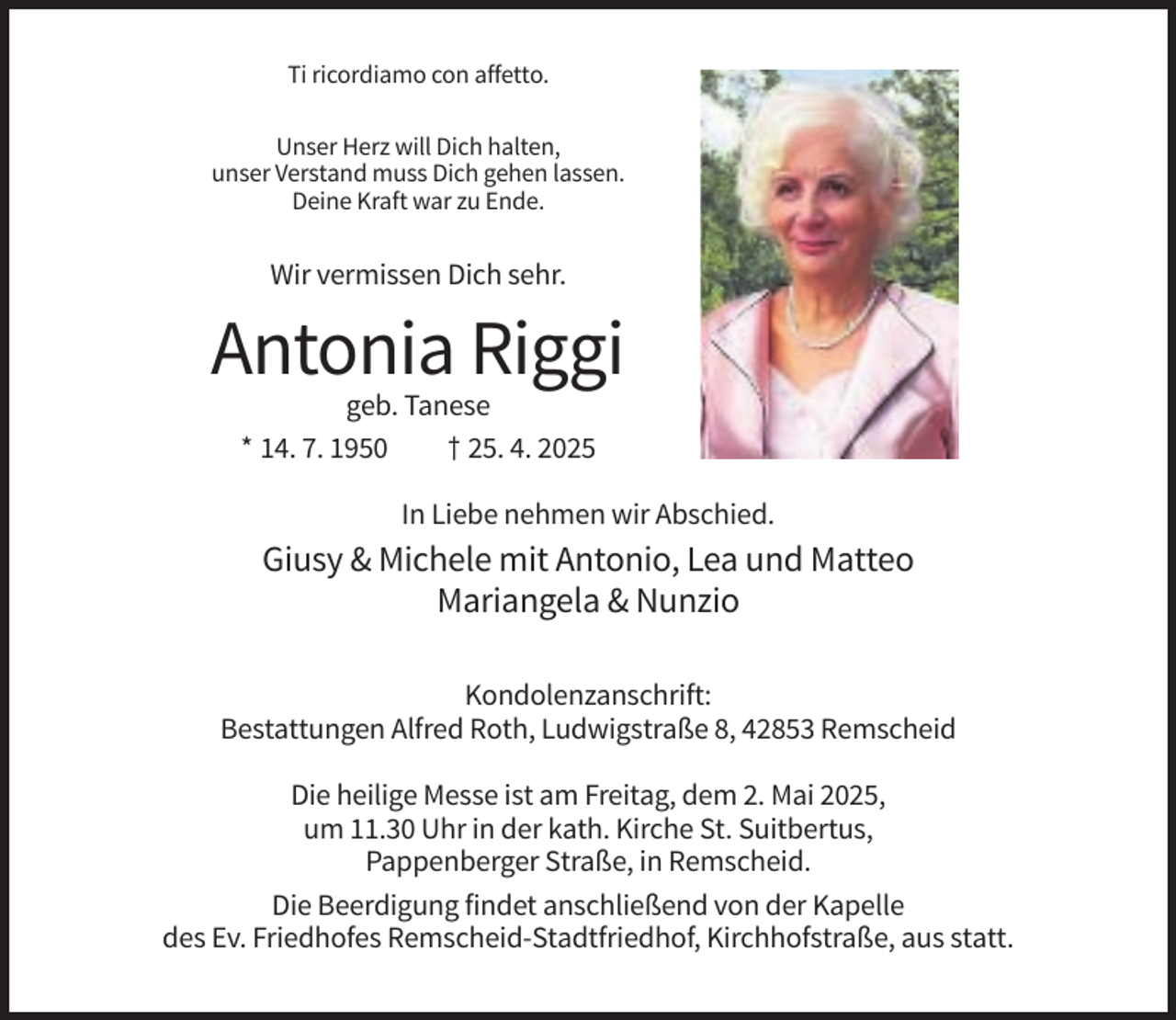 <p>Ti ricordiamo con affetto.<br />Unser Herz will Dich halten,<br />unser Verstand muss Dich gehen lassen.<br />Deine Kraft war zu Ende.</p><p>Wir vermissen Dich sehr.</p><p>Antonia Riggi<br />geb. Tanese<br />* 14. 7. 1950<br />† 25. 4. 2025<br />In Liebe nehmen wir Abschied.</p><p>Giusy &amp; Michele mit Antonio, Lea und Matteo<br />Mariangela &amp; Nunzio<br />Kondolenzanschrift:<br />Bestattungen Alfred Roth, Ludwigstraße 8, 42853 Remscheid<br />Die heilige Messe ist am Freitag, dem 2. Mai 2025,<br />um 11.30 Uhr in der kath. Kirche St. Suitbertus,<br />Pappenberger Straße, in Remscheid.<br />Die Beerdigung findet anschließend von der Kapelle<br />des Ev. Friedhofes Remscheid-Stadtfriedhof, Kirchhofstraße, aus statt.</p>