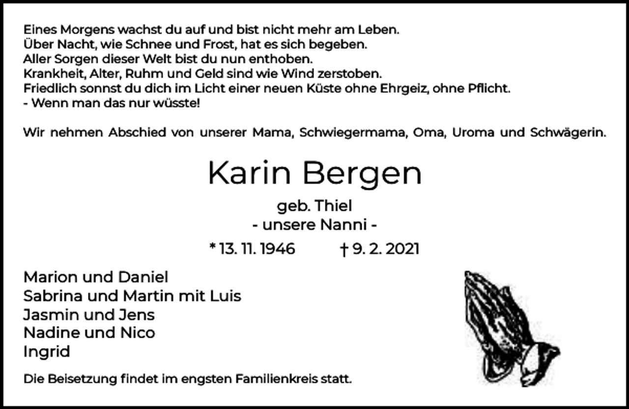 <p>Eines Morgens wachst du auf und bist nicht mehr am Leben.<br />Über Nacht, wie Schnee und Frost, hat es sich begeben.<br />Aller Sorgen dieser Welt bist du nun enthoben.<br />Krankheit, Alter, Ruhm und Geld sind wie Wind zerstoben.<br />Friedlich sonnst du dich im Licht einer neuen Küste ohne Ehrgeiz, ohne Pﬂicht.<br />- Wenn man das nur wüsste!<br />Wir nehmen Abschied von unserer Mama, Schwiegermama, Oma, Uroma und Schwägerin.</p><p>Karin Bergen<br />geb. Thiel<br />- unsere Nanni * 13. 11. 1946</p><p>† 9. 2. 2021</p><p>Marion und Daniel<br />Sabrina und Martin mit Luis<br />Jasmin und Jens<br />Nadine und Nico<br />Ingrid<br />Die Beisetzung ﬁndet im engsten Familienkreis statt.</p>