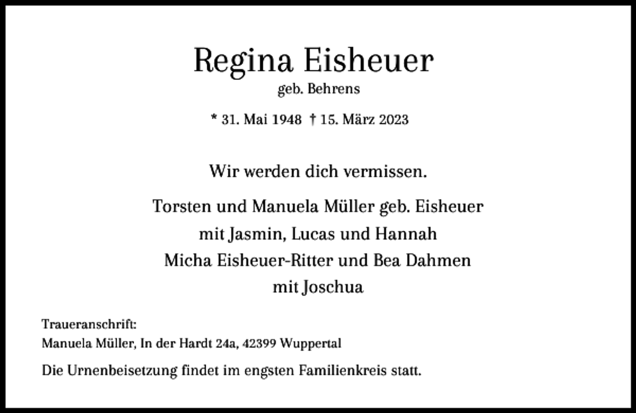 <p>Regina Eisheuer<br />geb. Behrens</p><p>* 31. Mai 1948 † 15. März 2023</p><p>Wir werden dich vermissen.<br />Torsten und Manuela Müller geb. Eisheuer<br />mit Jasmin, Lucas und Hannah<br />Micha Eisheuer-Ritter und Bea Dahmen<br />mit Joschua<br />Traueranschrift:<br />Manuela Müller, In der Hardt 24a, 42399 Wuppertal</p><p>Die Urnenbeisetzung findet im engsten Familienkreis statt.</p>