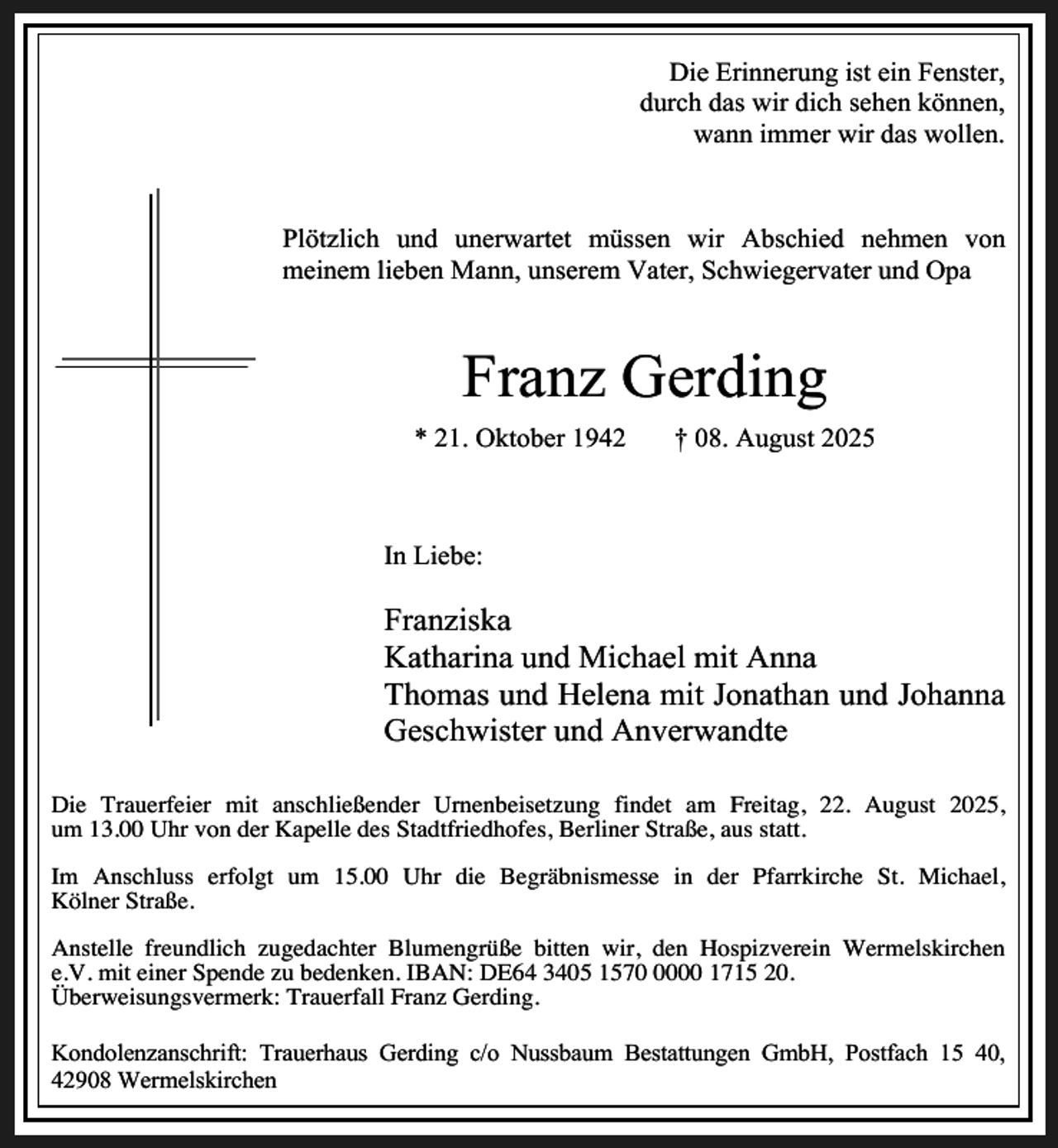 <p>Die Erinnerung ist ein Fenster,<br />durch das wir dich sehen können,<br />wann immer wir das wollen.</p><p>Plötzlich und unerwartet müssen wir Abschied nehmen von<br />meinem lieben Mann, unserem Vater, Schwiegervater und Opa</p><p>Franz Gerding<br />* 21. Oktober 1942</p><p>† 08. August 2025</p><p>In Liebe:</p><p>Franziska<br />Katharina und Michael mit Anna<br />Thomas und Helena mit Jonathan und Johanna<br />Geschwister und Anverwandte<br />Die Trauerfeier mit anschließender Urnenbeisetzung findet am Freitag, 22. August 2025,<br />um 13.00 Uhr von der Kapelle des Stadtfriedhofes, Berliner Straße, aus statt.<br />Im Anschluss erfolgt um 15.00 Uhr die Begräbnismesse in der Pfarrkirche St. Michael,<br />Kölner Straße.<br />Anstelle freundlich zugedachter Blumengrüße bitten wir, den Hospizverein Wermelskirchen<br />e.V. mit einer Spende zu bedenken. IBAN: DE64 3405 157000 1715 20.<br />Überweisungsvermerk: Trauerfall Franz Gerding.<br />Kondolenzanschrift: Trauerhaus Gerding c/o Nussbaum Bestattungen GmbH, Postfach 15 40,<br />42908 Wermelskirchen</p>