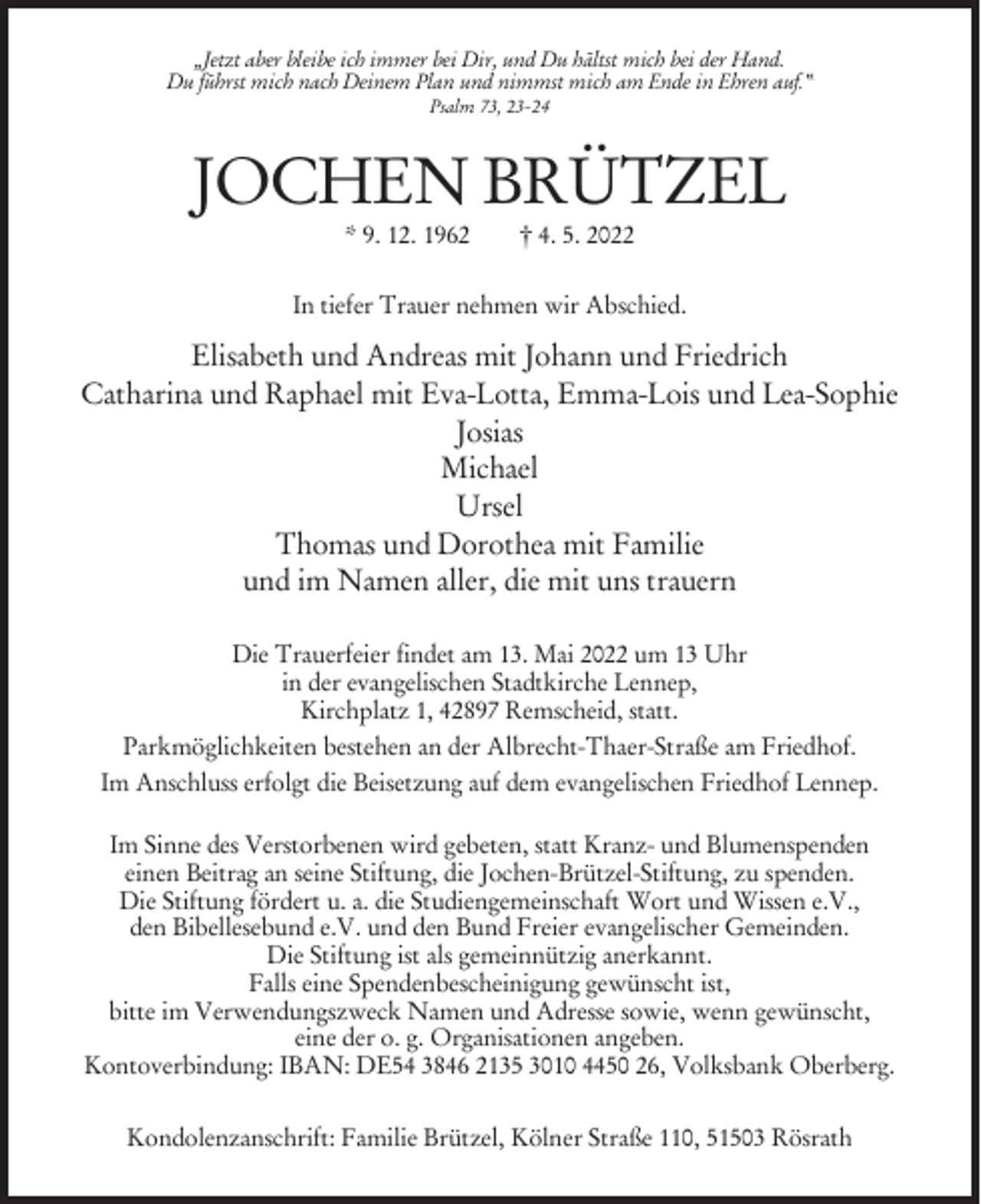<p>„Jetzt aber bleibe ich immer bei Dir, und Du hältst mich bei der Hand.<br />Du führst mich nach Deinem Plan und nimmst mich am Ende in Ehren auf.“<br />Psalm 73, 23-24</p><p>JOCHEN BRÜTZEL<br />* 9. 12. 1962</p><p>† 4. 5. 2022</p><p>In tiefer Trauer nehmen wir Abschied.</p><p>Elisabeth und Andreas mit Johann und Friedrich<br />Catharina und Raphael mit Eva-Lotta, Emma-Lois und Lea-Sophie<br />Josias<br />Michael<br />Ursel<br />Thomas und Dorothea mit Familie<br />und im Namen aller, die mit uns trauern<br />Die Trauerfeier findet am 13. Mai 2022 um 13 Uhr<br />in der evangelischen Stadtkirche Lennep,<br />Kirchplatz 1, 42897 Remscheid, statt.<br />Parkmöglichkeiten bestehen an der Albrecht-Thaer-Straße am Friedhof.<br />Im Anschluss erfolgt die Beisetzung auf dem evangelischen Friedhof Lennep.<br />Im Sinne des Verstorbenen wird gebeten, statt Kranz- und Blumenspenden<br />einen Beitrag an seine Stiftung, die Jochen-Brützel-Stiftung, zu spenden.<br />Die Stiftung fördert u. a. die Studiengemeinschaft Wort und Wissen e.V.,<br />den Bibellesebund e.V. und den Bund Freier evangelischer Gemeinden.<br />Die Stiftung ist als gemeinnützig anerkannt.<br />Falls eine Spendenbescheinigung gewünscht ist,<br />bitte im Verwendungszweck Namen und Adresse sowie, wenn gewünscht,<br />eine der o. g. Organisationen angeben.<br />Kontoverbindung: IBAN: DE54 3846 2135 3010 4450 26, Volksbank Oberberg.<br />Kondolenzanschrift: Familie Brützel, Kölner Straße 110, 51503 Rösrath</p>