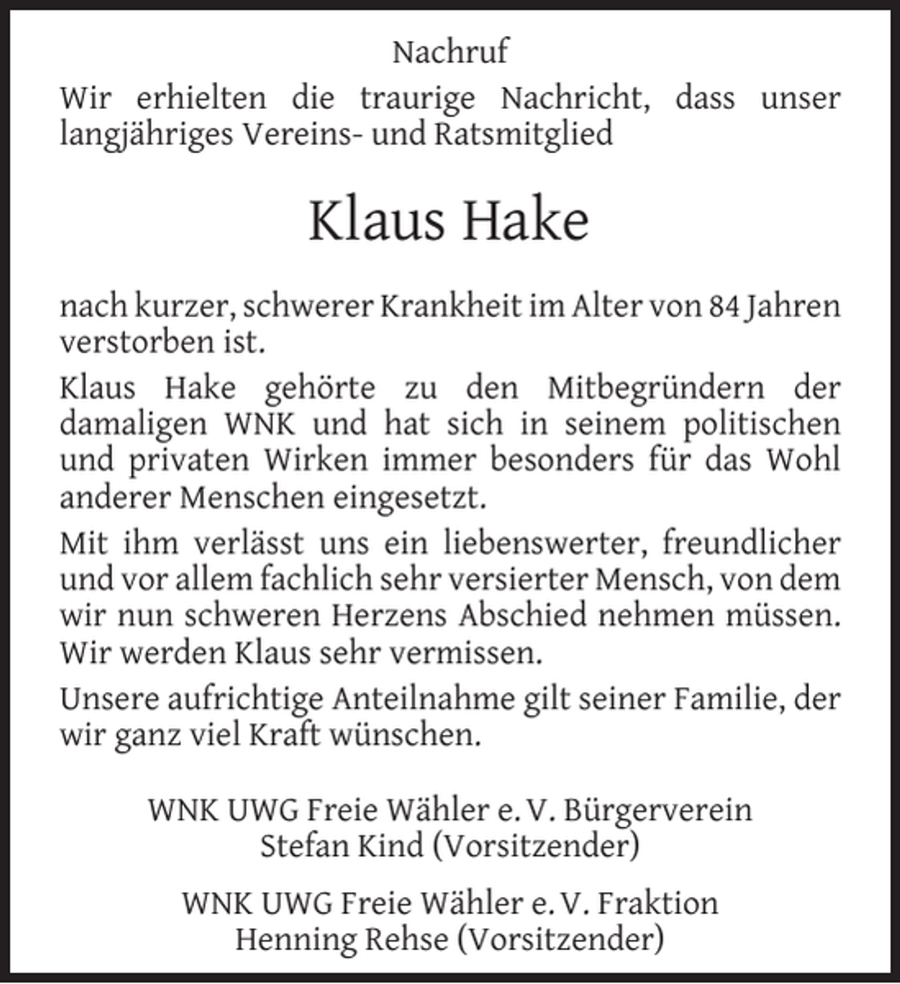 <p>Nachruf<br />Wir erhielten die traurige Nachricht, dass unser<br />langjähriges Vereins- und Ratsmitglied</p><p>Klaus Hake<br />nach kurzer, schwerer Krankheit im Alter von 84 Jahren<br />verstorben ist.<br />Klaus Hake gehörte zu den Mitbegründern der<br />damaligen WNK und hat sich in seinem politischen<br />und privaten Wirken immer besonders für das Wohl<br />anderer Menschen eingesetzt.<br />Mit ihm verlässt uns ein liebenswerter, freundlicher<br />und vor allem fachlich sehr versierter Mensch, von dem<br />wir nun schweren Herzens Abschied nehmen müssen.<br />Wir werden Klaus sehr vermissen.<br />Unsere aufrichtige Anteilnahme gilt seiner Familie, der<br />wir ganz viel Kraft wünschen.<br />WNK UWG Freie Wähler e. V. Bürgerverein<br />Stefan Kind (Vorsitzender)<br />WNK UWG Freie Wähler e. V. Fraktion<br />Henning Rehse (Vorsitzender)</p>