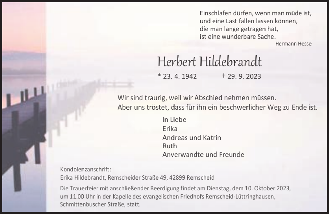 <p>Titel</p><p>Einschlafen dürfen, wenn man müde ist,<br />und eine Last fallen lassen können,<br />die man lange getragen hat,<br />ist eine wunderbare Sache.</p><p>Grundtext</p><p>Hermann Hesse</p><p>Herbert Hildebrandt<br />* 23. 4. 1942</p><p>† 29. 9. 2023</p><p>Wir sind traurig, weil wir Abschied nehmen müssen.<br />Aber uns tröstet, dass für ihn ein beschwerlicher Weg zu Ende ist.<br />In Liebe<br />Erika<br />Andreas und Katrin<br />Ruth<br />Anverwandte und Freunde<br />Kondolenzanschrift:<br />Erika Hildebrandt, Remscheider Straße 49, 42899 Remscheid<br />Die Trauerfeier mit anschließender Beerdigung findet am Dienstag, dem 10. Oktober 2023,<br />um 11.00 Uhr in der Kapelle des evangelischen Friedhofs Remscheid-Lüttringhausen,<br />Schmittenbuscher Straße, statt.</p>